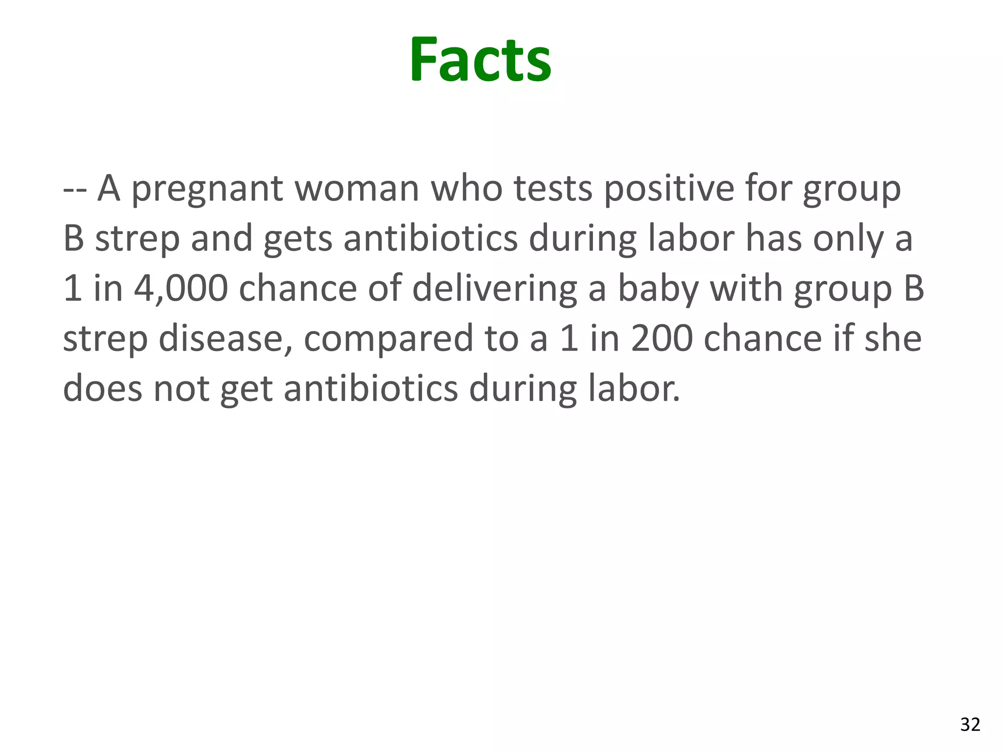 32
Facts
-- A pregnant woman who tests positive for group
B strep and gets antibiotics during labor has only a
1 in 4,000 chance of delivering a baby with group B
strep disease, compared to a 1 in 200 chance if she
does not get antibiotics during labor.
 