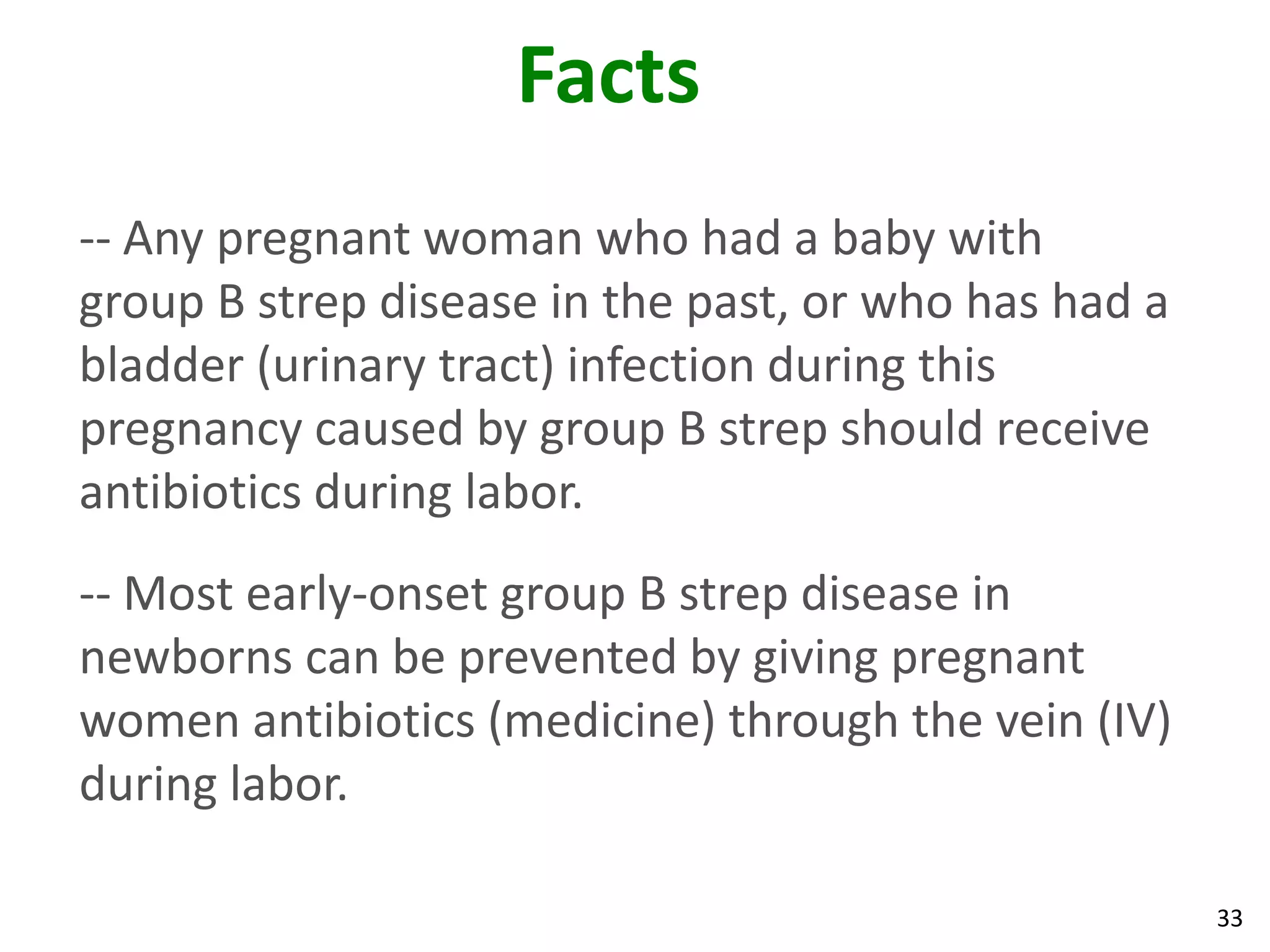33
Facts
-- Any pregnant woman who had a baby with
group B strep disease in the past, or who has had a
bladder (urinary tract) infection during this
pregnancy caused by group B strep should receive
antibiotics during labor.
-- Most early-onset group B strep disease in
newborns can be prevented by giving pregnant
women antibiotics (medicine) through the vein (IV)
during labor.
 