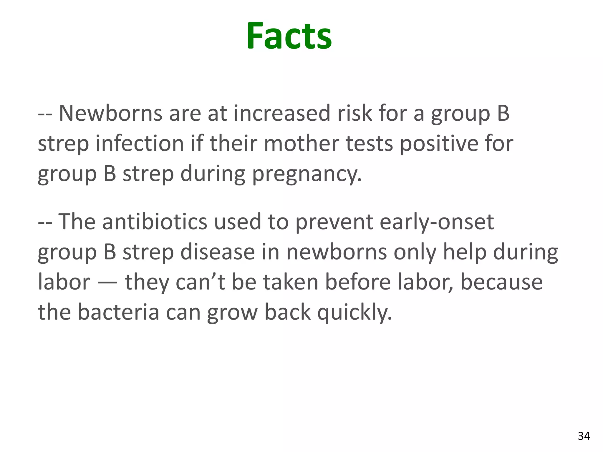34
Facts
-- Newborns are at increased risk for a group B
strep infection if their mother tests positive for
group B strep during pregnancy.
-- The antibiotics used to prevent early-onset
group B strep disease in newborns only help during
labor — they can’t be taken before labor, because
the bacteria can grow back quickly.
 