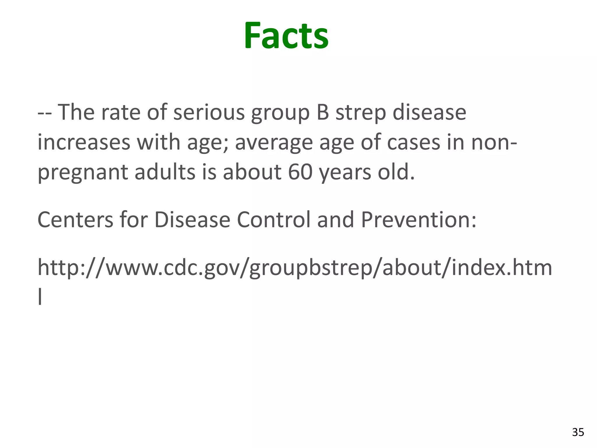 35
Facts
-- The rate of serious group B strep disease
increases with age; average age of cases in non-
pregnant adults is about 60 years old.
Centers for Disease Control and Prevention:
http://www.cdc.gov/groupbstrep/about/index.htm
l
 
