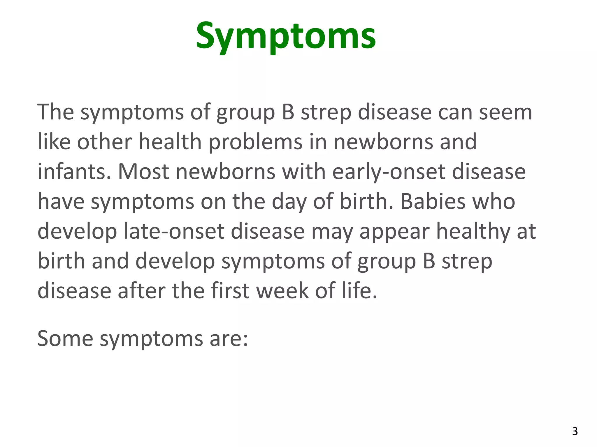 3
Symptoms
The symptoms of group B strep disease can seem
like other health problems in newborns and
infants. Most newborns with early-onset disease
have symptoms on the day of birth. Babies who
develop late-onset disease may appear healthy at
birth and develop symptoms of group B strep
disease after the first week of life.
Some symptoms are:
 