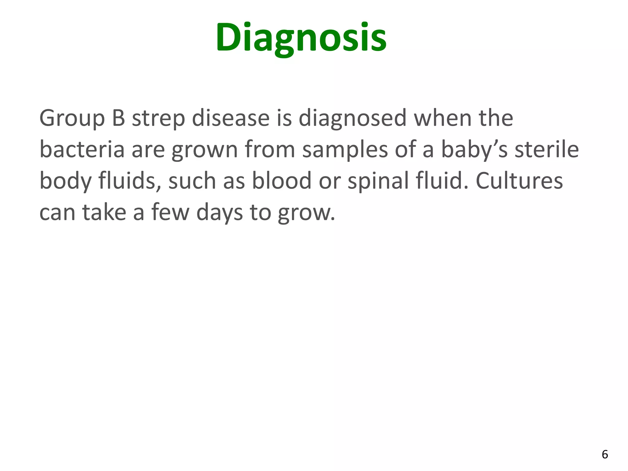 6
Diagnosis
Group B strep disease is diagnosed when the
bacteria are grown from samples of a baby’s sterile
body fluids, such as blood or spinal fluid. Cultures
can take a few days to grow.
 