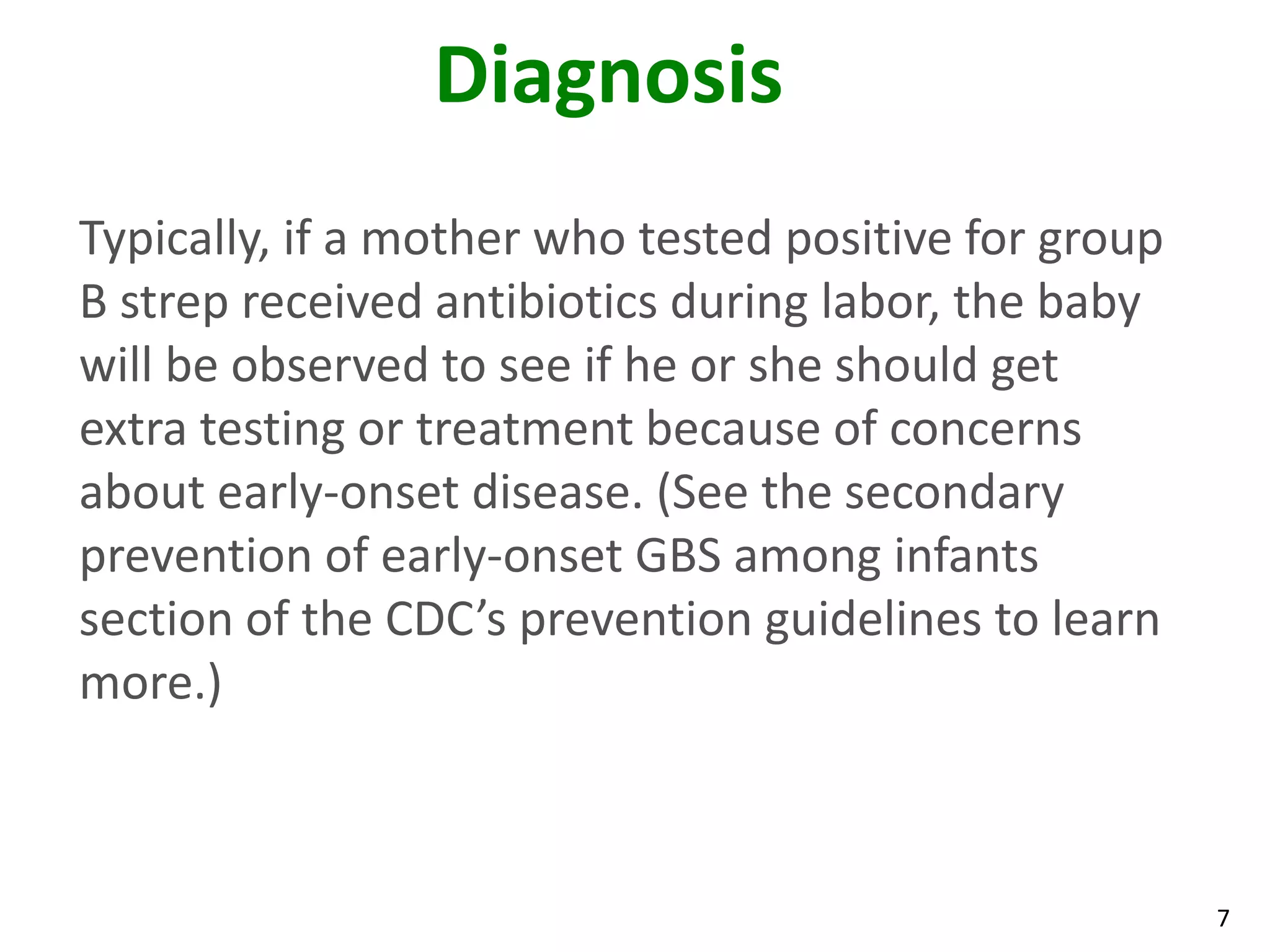 7
Diagnosis
Typically, if a mother who tested positive for group
B strep received antibiotics during labor, the baby
will be observed to see if he or she should get
extra testing or treatment because of concerns
about early-onset disease. (See the secondary
prevention of early-onset GBS among infants
section of the CDC’s prevention guidelines to learn
more.)
 