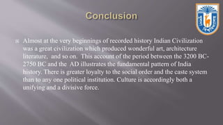  Almost at the very beginnings of recorded history Indian Civilization
was a great civilization which produced wonderful art, architecture
literature, and so on. This account of the period between the 3200 BC-
2750 BC and the AD illustrates the fundamental pattern of India
history. There is greater loyalty to the social order and the caste system
than to any one political institution. Culture is accordingly both a
unifying and a divisive force.
 