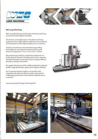 09
LARGE MACHINING
WEC Large Machining
WEC Large Machining provides large and heavy machining
services to the UK’s highest standards.
The division continually invests in the latest machining
equipment and a highly skilled workforce to ensure that the
work produced is of the highest quality for our customers.
Thanks to investments in the latest floor-type milling
technology, we now boast three large machines with
maximum capacity of 11.5m x 1.5m x (2.5m + 0.45m).
We provide large and heavy machined components to a
broad range of industries including niche sectors requiring
specialist and high accuracy parts such as nuclear, defence,
aerospace, oil & gas and marine.
The quality and accuracy of the milled components produced
by WEC Large Machining is always of the highest standard.
Our increasing capacity enables us to provide a fast,
comprehensive and cost-effective service and meet the
challenging specifications and schedules called for by our
customers.
www.wec-group.com/large-machining.html
 