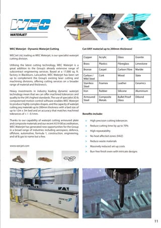 11
WEC Waterjet - Dynamic Waterjet Cutting
WECJet Ltd, trading as WEC Waterjet, is our specialist waterjet
cutting division.
Utilising the latest cutting technology, WEC Waterjet is a
great addition to the Group’s already extensive range of
subcontract engineering services. Based at a 17,000 sq. ft.
factory in Blackburn, Lancashire, WEC Waterjet has been set
up to complement the Group’s existing laser cutting and
machining divisions, offering cutting services on a broader
range of material and thickness’s.
Heavy investments in industry leading dynamic waterjet
technology mean that we can offer machined tolerances and
quality to the UK’s highest standards.The use of specialist 3D &
computerised motion control software enables WEC Waterjet
to produce highly complex shapes, andthecapacityofwaterjet
cutting any materials up to 200mm thickness with a bed size of
up to 12m x 3m bed and an accuracy that matches machined
tolerances of + / - 0.1mm.
Thanks to our capability of waterjet cutting armoured plate
andcompositematerialsandourrecentAS9100accreditation,
WEC Waterjet has generated new opportunities for the Group
in a broad range of industries including aerospace, defence,
offshore, automotive, formula 1, construction, engineering,
and oil & gas to name but a few.
Cut ANY material up to 200mm thickness!
WATERJET
Copper Acrylic Glass Granite
Brass Plastics Fibreglass Limestone
Bronze Carpet Carbon Fibre Marble
Carbon /
Mild Steel
Cork Wood Slate
Stainless
Steel
Foamex Leather Ceramics
Iron Rubber Silicone Aluminium
Armoured
Steel
Composite
Metals
Bullet Proof
Glass
Dibond
Benefits include:
>	 High precision cutting tolerances
>	 Reduce cutting time by up to 70%
>	 High repeatability
>	 No heat affected zones (HAZ)
>	 Reduce waste materials
>	 Massively reduced set-up costs
>	 Burr free finish even with intricate designs
www.wecjet.com
 