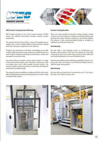 13
POWDER COATING
WEC Powder Coating & Shot Blasting
WEC Powder Coating is one of the newest divisions of WEC
Group Ltd, offering sub-contract powder coating services
nationwide.
The division has been launched as a way of strengthening our
supply chain, and our highly skilled, in-house powder coating
team has many years’experience in the industry.
Thanks to our investment in the latest technology, we are able
to offer a high-end service to our extensive customer list across a
wide range of industries including rail, automotive, nuclear and
aerospace to name but a few.
Our state-of-the-art powder coating system boasts a 4 stage
in-line pre-treatment plant, two automatic reciprocators with
six powder guns and a 90% powder recovery system. The
recovery system ensures the process is extremely cost-effective
and environmentally friendly.
The range of colours available is virtually unlimited, and we also
offer shot blasting and wet paint spraying services with a range
of standard RAL colours.
Powder Coating Benefits:
There are many benefits of powder coating. Powder coated
surfaces are more resistant to chipping, scratching, fading, and
wearing than other finishes, meaning it’s extremely durable.
The process is also environmentally friendly as virtually no
pollutants are released into the air.
Shot Blasting
We also offer a shot blasting service to complement our
powder coating division. We have the capacity to shot blast
components up to four metres long and two metres wide and
use the finest abrasives to ensure the perfect finish.
We also have additional shot blasting capabilities of up to 15m
long x 6m wide x 4m high at our Rotherham facility which is
ideal for large scale projects.
Wet Painting
We also offer wet painting of components up to 15m long x
6m wide x 4m high at various sites.
 