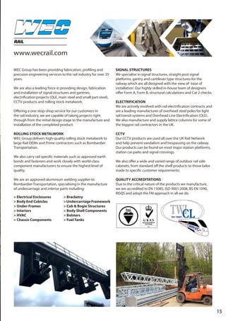 15
RAIL
WEC Group has been providing fabrication, profiling and
precision engineering services to the rail industry for over 35
years.
We are also a leading force in providing design, fabrication
and installation of signal structures and gantries,
electrification projects (OLE, main steel and small part steel),
CCTV products and rolling stock metalwork.
Offering a one-stop-shop service for our customers in
the rail industry, we are capable of taking projects right
through from the initial design stage to the manufacture and
installation of the completed product.
ROLLING STOCK METALWORK
WEC Group delivers high-quality rolling stock metalwork to
large Rail OEMs and Prime contractors such as Bombardier
Transportation.
We also carry rail specific materials such as approved earth
bonds and fasteners and work closely with world-class
component manufacturers to ensure the highest level of
quality.
We are an approved aluminium welding supplier to
Bombardier Transportation, specialising in the manufacture
of undercarriage and interior parts including:
SIGNAL STRUCTURES
We specialise in signal structures, straight post signal
platforms, gantry and cantilever type structures for the
railway which are all designed with the view of ‘ease of
installation’. Our highly skilled in-house team of designers
offer Form A, Form B, structural calculations and Cat 2 checks.
ELECTRIFICATION
We are actively involved with rail electrification contracts and
are a leading manufacturer of overhead steel poles for light
rail transit systems and Overhead Line Electrification (OLE).
We also manufacture and supply lattice columns for some of
the biggest rail contractors in the UK.
CCTV
Our CCTV products are used all over the UK Rail Network
and help prevent vandalism and trespassing on the railway.
Our products can be found on most major station platforms,
station car parks and signal crossings.
We also offer a wide and varied range of outdoor rail side
cabinets, from standard off the shelf products to those tailor
made to specific customer requirements.
QUALITY ACCREDITATIONS
Due to the critical nature of the products we manufacture,
we are accredited to EN 15085, ISO 9001:2008, BS EN 1090,
RISQS and adopt the FAI approach in all we do.
> Electrical Enclosures
> Body End Cubicles
> Under-Frames
> Interiors
> HVAC
> Chassis Components
> Bracketry
>UndercarriageFramework
> Cab & Bogie Structures
> Body Shell Components
> Bolsters
> Fuel Tanks
www.wecrail.com
 