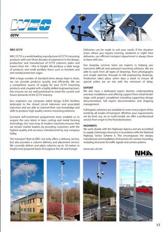 17
WEC CCTV
WEC CCTV is a world leading manufacturer of CCTV mounting
products with over three decades of experience in the design,
production and manufacture of CCTV columns, poles and
towers from 4m - 18m in height. We produce a wide range
of products and small ancillary items such as brackets and
anti-vandal protection cages.
With a large number of standard items always kept in stock,
we can provide products quickly and efficiently. We are
a competitive source of supply for your CCTV mounting
products and, coupled with a highly skilled engineering team,
this ensures we are well positioned to meet the current and
future demands of the CCTV industry.
Our engineers use computer aided design (CAD) facilities
dedicated to the closed circuit television and associated
industries and are able to channel their vast knowledge and
skills to produce high quality camera mounting solutions.
Constant self-investment programmes have enabled us to
acquire the very latest in laser cutting and metal forming
technology. Our vast array of modern machines ensures that
we remain market leaders by providing customers with the
highest quality and accuracy manufactured by any company
today.
The transport fleet at WEC not only offers a delivery service,
but also provides a column delivery and placement service.
We currently deliver and place columns up to 18 meters in
height onto prepared bases throughout the UK and Europe.
Deliveries can be made to suit your needs. If the situation
arises where you require evening, weekend or night time
deliveries, our efficient transport department is always there
to liaise with you.
Our bespoke services team are experts in helping you
overcome difficult and awkward mounting solutions. We are
able to work from all types of drawings, from photographs
and simple sketches through to full engineering drawings.
Production takes place seven days a week to ensure all
special orders are on site with the minimum of delay.
EXPORT
We also have a dedicated export division understanding
overseas installations and offering support from initial tender
stage until project completion including supporting design
documentation, full export documentation and shipping
management.
Full logistic solutions are available to cover every region of the
world by all modes of transport. Whether your requirements
are by land, sea, air or multi-modal, we offer a professional
service from origin to the final destination.
HIGHWAYS
We work closely with the Highways Agency and are accredited
to supply motorways structures in accordance with the National
Highway Sector Scheme 6. This encompasses the design,
manufacture and installation of structures for camera mounting,
including structures for traffic signals and camera systems.
www.wec.uk.net
 