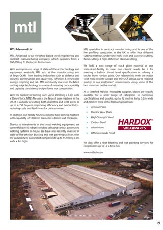 19
MTL Advanced Ltd
MTL Advanced is our Yorkshire-based steel engineering and
contract manufacturing company which operates from a
300,000 sq. ft. factory in Rotherham.
With an impressive range of state-of-the-art technology and
equipment available, MTL acts as the manufacturing arm
of large OEM’s from leading industries such as defence and
security, construction and quarrying, offshore & renewable
energy, recycling and rail. MTL constantly invests in the latest
cutting edge technology as a way of ensuring our capability
and capacity consistently outperforms our competition.
With the capacity of cutting parts up to 20m long x 3.2m wide
x 20mm thick, MTL’s Messer is the largest laser machine in the
UK. It is capable of cutting both chamfers and weld preps of
up to +/-50 degrees, improving efficiency and productivity -
reducing costs and lead times for our customers.
In addition, our facility houses a robotic tube cutting machine
with capability of 1000mm diameter x 40mm wall thickness.
Thanks to investments in the latest welding equipment, we
currently have 10 robotic welding cells and various automated
welding systems in-house. We have also recently invested in
state-of-the-art shot blasting and wet painting facilities with
the capability to paint/blast components up to 15m long x 6m
wide x 4m high.
MTL specialise in contract manufacturing and is one of the
few profiling companies in the UK to offer four different
cutting methods under one roof; laser and waterjet cutting,
flame cutting, & high-definition plasma cutting.
We hold a vast range of stock plate material at our
state-of-art-facility to meet our clients’ needs, be it for
meeting a ballistic threat level specification or relining a
bucket from Hardox plate. Our relationship with the major
steel mills in both Europe and the USA allows us to respond
quickly to our customers’ requirements using some of the
best materials on the market.
As a certified Hardox Wearparts supplier, plates are readily
available for a wide range of categories in numerous
specifications and grades, up to 12 metres long, 3.2m wide
and 200mm thick in the following materials:
>	 Armour Plate
>	 Hardox Wear Plate
>	 High Strength Steel
>	 Carbon Steel
>	Aluminium
>	 Offshore Grade Steel
We also offer a shot blasting and wet painting services for
components up to 15 x 6m x 4m.
www.mtladv.com
 