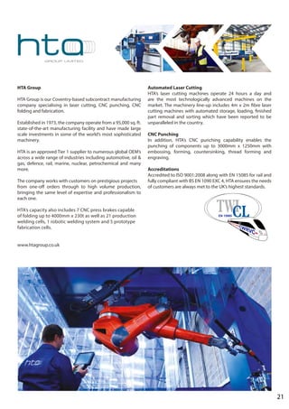 HTA Group
HTA Group is our Coventry-based subcontract manufacturing
company specialising in laser cutting, CNC punching, CNC
folding and fabrication.
Established in 1973, the company operate from a 95,000 sq. ft.
state-of-the-art manufacturing facility and have made large
scale investments in some of the world’s most sophisticated
machinery.
HTA is an approved Tier 1 supplier to numerous global OEM’s
across a wide range of industries including automotive, oil &
gas, defence, rail, marine, nuclear, petrochemical and many
more.
The company works with customers on prestigious projects
from one-off orders through to high volume production,
bringing the same level of expertise and professionalism to
each one.
HTA’s capacity also includes 7 CNC press brakes capable
of folding up to 4000mm x 230t as well as 21 production
welding cells, 1 robotic welding system and 5 prototype
fabrication cells.
www.htagroup.co.uk
Automated Laser Cutting
HTA’s laser cutting machines operate 24 hours a day and
are the most technologically advanced machines on the
market. The machinery line-up includes 4m x 2m fibre laser
cutting machines with automated storage, loading, finished
part removal and sorting which have been reported to be
unparalleled in the country.
CNC Punching
In addition, HTA’s CNC punching capability enables the
punching of components up to 3000mm x 1250mm with
embossing, forming, countersinking, thread forming and
engraving.
Accreditations
Accredited to ISO 9001:2008 along with EN 15085 for rail and
fully compliant with BS EN 1090 EXC 4, HTA ensures the needs
of customers are always met to the UK’s highest standards.
21
 