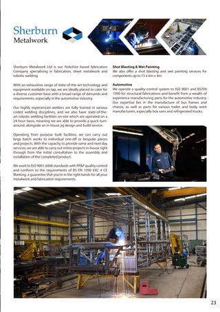 23
Sherburn Metalwork Ltd is our Yorkshire based fabrication
Company specialising in fabrication, sheet metalwork and
robotic welding.
With an exhaustive range of state-of-the-art technology and
equipment available on tap, we are ideally placed to cater for
a diverse customer base with a broad range of demands and
requirements, especially in the automotive industry.
Our highly experienced welders are fully trained in various
coded welding disciplines, and we also have state-of-the-
art robotic welding facilities on-site which are operated on a
24 hour basis, meaning we are able to provide a quick turn-
around, alongside an in house jig design and build service.
Operating from purpose built facilities, we can carry out
large batch works to individual one-off or bespoke pieces
and projects. With the capacity to provide same and next day
services, we are able to carry out entire projects in-house right
through from the initial consultation to the assembly and
installation of the completed product.
We work to ISO 9001:2008 standards with PPAP quality control
and conform to the requirements of BS EN 1090 EXC 4 CE
Marking, a guarantee that you’re in the right hands for all your
metalwork and fabrication requirements.
Shot Blasting & Wet Painting
We also offer a shot blasting and wet painting services for
components up to 15 x 6m x 4m.
Automotive
We operate a quality control system to ISO 9001 and BS/EN
1090 for structural fabrications and benefit from a wealth of
experience manufacturing parts for the automotive industry.
Our expertise lies in the manufacture of bus frames and
chassis, as well as parts for various trailer and body work
manufacturers, especially box vans and refrigerated trucks.
 