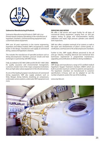Submarine Manufacturing & Products
Submarine Manufacturing & Products (SMP Ltd) is our
Preston-based company specialising in the manufacture of
hyperbaric chambers, commercial diving equipment and
customised subsea equipment.
With over 30 years’ experience in the marine engineering,
hyperbaric and military markets, SMP is recognised as a world
leader in the design, manufacture and supply of commercial
diving, subsea and hyperbaric solutions.
This includes the manufacture of specialist products such as
diving decompression chambers, pressure vessels and heat
exchangers in partnership with WEC Group.
Fully accredited to ISO 9001:2008 and BS EN ISO 14001:2002
for quality assurance and environmental management,
customers include most of the major companies/institutions
that use high value subsea equipment in the UK and overseas.
As one of the leading European manufacturers of commercial
diving equipment, SMP also supply products such as
Kirby Morgan diving helmets, breathing air compressors,
underwater camera systems, underwater NDT equipment and
more.
SERVICING AND REPAIR
We offer a full service and repair facility for all types of
commercial diving equipment, ranging from air and gas
analysis testing to gauge and instrumentation testing,
calibration and repair, high pressure cylinders and volume
tank inspections.
SMP also offers complete overhauls of air systems as well as
full repair and refurbishment of diver’s control panels, re-
certification, overhaul and re-fits of decompression chambers.
Further to this, SMP supply offshore personnel to the oil
and gas industry, including electrical and mechanical dive
technicians experienced in programmed maintenance,
upgrading and certification of offshore diving installations.
MEDICAL
SMP design and manufacture a range of CE certified medical
Hyperbaric Oxygen Treatment chambers (HBOT) which are
built to provide maximum comfort to patients and operators.
The hyperbaric chambers are manufactured to customer
specifications in-house, and can be adapted to suit the
number of patients and/or the size of the building.
www.smp-ltd.com
25
 