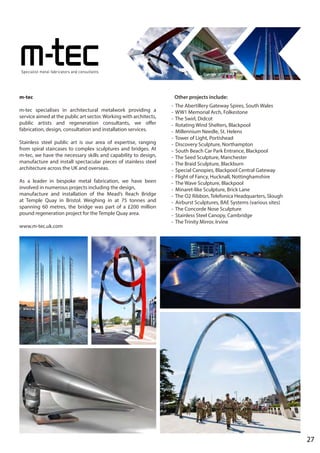 m-tec
m-tec specialises in architectural metalwork providing a
service aimed at the public art sector.Working with architects,
public artists and regeneration consultants, we offer
fabrication, design, consultation and installation services.
Stainless steel public art is our area of expertise, ranging
from spiral staircases to complex sculptures and bridges. At
m-tec, we have the necessary skills and capability to design,
manufacture and install spectacular pieces of stainless steel
architecture across the UK and overseas.
As a leader in bespoke metal fabrication, we have been
involved in numerous projects including the design,
manufacture and installation of the Mead’s Reach Bridge
at Temple Quay in Bristol. Weighing in at 75 tonnes and
spanning 60 metres, the bridge was part of a £200 million
pound regeneration project for the Temple Quay area.
www.m-tec.uk.com
Other projects include:
- The Abertillery Gateway Spires, South Wales
- WW1 Memorial Arch, Folkestone
- The Swirl, Didcot
- Rotating Wind Shelters, Blackpool
- Millennium Needle, St. Helens
- Tower of Light, Portishead
- Discovery Sculpture, Northampton
- South Beach Car Park Entrance, Blackpool
- The Seed Sculpture, Manchester
- The Braid Sculpture, Blackburn
- Special Canopies, Blackpool Central Gateway
- Flight of Fancy, Hucknall, Nottinghamshire
- The Wave Sculpture, Blackpool
- Minaret-like Sculpture, Brick Lane
- The O2 Ribbon, Telefonica Headquarters, Slough
- Airburst Sculptures, BAE Systems (various sites)
- The Concorde Nose Sculpture
- Stainless Steel Canopy, Cambridge
- The Trinity Mirror, Irvine
27
 
