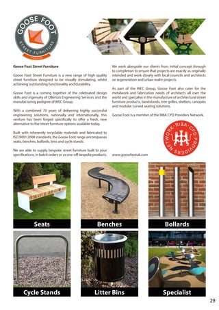 29
Goose Foot Street Furniture
Goose Foot Street Furniture is a new range of high quality
street furniture designed to be visually stimulating, whilst
achieving outstanding functionality and durability.
Goose Foot is a coming together of the celebrated design
skills and ingenuity of Ollerton Engineering Services and the
manufacturing pedigree of WEC Group.
With a combined 70 years of delivering highly successful
engineering solutions, nationally and internationally, this
venture has been forged specifically to offer a fresh, new
alternative to the street furniture options available today.
Built with inherently recyclable materials and fabricated to
ISO 9001:2008 standards, the Goose Foot range encompasses
seats, benches, bollards, bins and cycle stands.
We are able to supply bespoke street furniture built to your
specifications, in batch orders or as one-off bespoke products.
We work alongside our clients from initial concept through
to completion to ensure that projects are exactly as originally
intended and work closely with local councils and architects
on regeneration and urban realm projects.
As part of the WEC Group, Goose Foot also cater for the
metalwork and fabrication needs of architects all over the
world and specialise in the manufacture of architectural street
furniture products, bandstands, tree grilles, shelters, canopies
and modular curved seating solutions.
Goose Foot is a member of the RIBA CPD Providers Network.
www.goosefootuk.com
Seats Benches Bollards
Cycle Stands Litter Bins Specialist
 