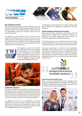 WEC TRAINING ACADEMY
WEC Group Training Academy provides individuals across the
UK with an opportunity to gain welding and fabrication, CNC
machining and sheet metalworking skills, whilst producing
the highly-skilled workers the company needs to fuel its
ongoing expansion.
Our apprentices have constant access to state of-the-art
equipment, enabling them to learn and utilise the most
modern practises and techniques whilst mixing with staff to
get a real taste for the workplace. All of our first year welding
apprentices receive the high-end coded welding BS EN 287
qualification with a 100% pass rate.
The Academy is one of the few TWI
(The Welding Institute) Certified Welder
Training Centres in the UK, enabling
us to provide beginner and advanced
welder qualifications in-house, and our
Training & Development Manager is one
of just 50 globally recognised CSWIP
certified Master Welding Instructors.
COMMUNITY PROJECTS
Apprentices benefit from involvement in community projects
throughout the year, working with local authorities, charities
and residents whilst developing their skills sets. Recent work
has seen students create a spitfire plane memorial sculpture, a
stainless steel statue in tribute to famous artist LS Lowry, and
an 8 metre research space rocket for Starchaser Industries.
To celebrate the success of our apprentices, an annual
Apprentice of the Year ceremony is held to recognise their
achievements. Attended by distinguished guests, family,
industry and education representatives, the awards ceremony
is the highlight of the year for our apprentices.
The Academy is also proud to be an active member of the
AWFTE (Association of Welding and Fabrication Training &
Education).
AWARD WINNING APPRENTICESHIP SCHEME
WEC Group has been recognised in the Centrica Top 100
Apprenticeship Employers list, identifying excellence in
businesses that employ apprentices and showcases the
breadth of employers who offer apprenticeships.
The Academy has also won the BAE Systems Award for Large
Employer of theYear in the Liverpool, Cumbria and Lancashire
regional finals twice, as well as various other regional awards.
Every year apprentices are entered into the prestigious
WorldSkills UK competition, and we run welding/fabrication
master-classes throughout the year to prepare them for it.
Our apprentices have been trained to such high standards
that they have won gold and bronze medals in Construction
Metalwork two years in a row, as well as achieving the highest
recorded scores
Apprenticeships with WEC Group
There are various apprenticeship schemes available within
the group including; Welding & Fabrication, CNC Machining,
Technical Production Engineering and office based roles such
as, Business Administration and Marketing.
Multiple Gold & Bronze
WorldSkills Medalists
31
training academy
 