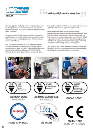 32
WEC Group prides itself on providing a high quality service
for all engineering and fabrication services. Our primary
objective is to meet and surpass the needs and expectations
of our customers.
We have a wealth of experience in providing engineering
and fabrication services to a wide customer base in a range
of industry sectors including aerospace, defence, nuclear,
marine and oil & gas.
WEC Group operates within ISO 9001:2008 requirements,
is AS 9100 Aerospace Accredited for machining, laser &
waterjet cutting, works to ASME 8 Coded Welding Standards
and has achieved full compliance with BS/EN 1090 CE
Marking - demonstrating our ability to consistently deliver
high quality products conforming to customer demands, and
applicable statutory and regulatory requirements.
Our quality system is backed up by online/offline
programming and our engineers are proficient with the latest
CAD Technology. We endeavour to ensure we provide the
best outcome for your specific project, and our highly-skilled
engineers will work with you from the initial design phases
right through to project completion, keeping you informed
and offering advice and guidance from stage one.
WEC Group is also a RISQS approved supplier, (formerly Link
Up) which verifies the company as a trusted, quality supplier
of metalwork services and fabricated assemblies.
QUALITY
ISO 9001:2008
FS 605930
AS 9100 AEROSPACE
FS 606253
BS/EN 1090
0086-CPR-613630RISQS APPROVED EN 15085
Providing a high quality, every time
OHSAS 18001
 