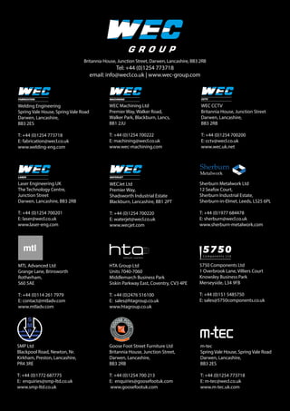 Britannia House, Junction Street, Darwen, Lancashire, BB3 2RB
Tel: +44 (0)1254 773718
email: info@wecl.co.uk | www.wec-group.com
Welding Engineering
Spring Vale House, Spring Vale Road
Darwen, Lancashire,
BB3 2ES
T: +44 (0)1254 773718
E: fabrication@wecl.co.uk
www.welding-eng.com
Laser Engineering UK
The Technology Centre,
Junction Street
Darwen, Lancashire, BB3 2RB
T: +44 (0)1254 700201
E: laser@wecl.co.uk
www.laser-eng.com
WECJet Ltd
Premier Way,
Shadsworth Industrial Estate
Blackburn, Lancashire, BB1 2PT
T: +44 (0)1254 700220
E: waterjet@wecl.co.uk
www.wecjet.com
WEC CCTV
Britannia House, Junction Street
Darwen, Lancashire,
BB3 2RB
T: +44 (0)1254 700200
E: cctv@wecl.co.uk
www.wec.uk.net
WEC Machining Ltd
Premier Way, Walker Road,
Walker Park, Blackburn, Lancs,
BB1 2JU
T: +44 (0)1254 700222
E: machining@wecl.co.uk
www.wec-machining.com
HTA Group Ltd
Units 7040-7060
Middlemarch Business Park
Siskin Parkway East, Coventry, CV3 4PE
T: +44 (0)2476 516100
E: sales@htagroup.co.uk
www.htagroup.co.uk
Sherburn Metalwork Ltd
12 Seafox Court,
Sherburn Industrial Estate,
Sherburn-in-Elmet, Leeds, LS25 6PL
T: +44 (0)1977 684478
E: sherburn@wecl.co.uk
www.sherburn-metalwork.com
SMP Ltd
Blackpool Road, Newton, Nr.
Kirkham, Preston, Lancashire,
PR4 3RE
T: +44 (0)1772 687775
E: enquiries@smp-ltd.co.uk
www.smp-ltd.co.uk
MTL Advanced Ltd
Grange Lane, Brinsworth
Rotherham,
S60 5AE
T: +44 (0)114 261 7979
E: contact@mtladv.com
www.mtladv.com
5750 Components Ltd
1 Overbrook Lane, Villiers Court
Knowsley Business Park
Merseyside, L34 9FB
T: +44 (0)151 5485750
E: sales@5750components.co.uk
m-tec
Spring Vale House, Spring Vale Road
Darwen, Lancashire,
BB3 2ES
T: +44 (0)1254 773718
E: m-tec@wecl.co.uk
www.m-tec.uk.com
Goose Foot Street Furniture Ltd
Britannia House, Junction Street,
Darwen, Lancashire,
BB3 2RB
T: +44 (0)1254 700 213
E: enquiries@goosefootuk.com
www.goosefootuk.com
 