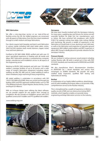 03
WEC Fabrication
We offer a one-stop-shop service at our state-of-the-art
facilities across the UK. Our skilled engineers are conversant
with all aspects of fabrication, from fine-line sheet metalwork
through to small, medium and large fabrications.
Our clients require both bespoke and batch work fabrication
in various metals including mild steel, boiler plate, corten,
304/316/2205 stainless steel, monel, titanium, copper, nickel,
invar and even platinum.
Certified to ISO 9001:2008, RISQS verified and with over 35
years’ specialised experience in dealing with all metals and
alloys, WEC Fabrication provides a comprehensive computer
design, manufacture and installation service to all aspects of
the engineering sector.
Working to BS/EN 1090 standards and with over 150 skilled
welders, craneage facilities of up to 30 tonnes and a wide
range of modern fabrication equipment including robotic
welding, we offer TIG, MIG and arc coded welding as well as
sheet metalwork, large machining & heavy engineering.
All coded welding is undertaken in accordance with ISO
15614 / ISO 9606 and ASME, these are carried out through top
leading UKAS and PED approved notified bodies such as TWI
(The Welding Institute), Lloyds Register, Bureau Veritas, Zurich
and Royal Sun Alliance.
With an in-house design team utilising the latest software,
we can provide support for any project from concept to
completion. We also provide an installation service with CSCS
qualified construction installers and PTS qualified rail installers.
Aerospace
We have been heavily involved with the Aerospace industry
for many years, supplying jigs and fixtures for various aircraft
assembly facilities for large first tier manufacturers such
as Airbus. We have achieved full compliance with AS/EN
9100 C for waterjet cutting, laser plate, tube cutting, folding
and machining. We possess a wealth of experience in the
fabrication of mould tools in invar, aluminium and mild steel,
as well as the fabrication and inspection of specialist ground
equipment. With skilled coded welders and NDT inspection in
place, WEC Group is ideally placed to provide solutions for the
aerospace industry.
Pressure Vessels
We are involved in various pressure vessel projects including
nuclear fluorine cells. All work is carried out in line with PED
97/23/EC standards and manufactured to BSEN5500 and ASME
standards.
We also manufacture diver’s decompression chambers
to BSEN5500 Cat 1 Vessel standards and various heat
exchangers to ASME8 standards. We provide 3rd party
notified body inspection, qualified NDT testing and
hydrostatic/air testing.
Nuclear
A combination of our highly-skilled workforce, detail design
and 3D solid modelling techniques allow us to provide a fully
comprehensive service to the Nuclear industry.
This is strengthened by a wealth of experience in lifetime
quality records (LTQR) and non-destructive testing (NDT)
methods, which together enable us to provide heavy
engineering and large fabrication services to the industry.
FABRICATION
Stainless Steel Pressure VesselHeat Exchanger
www.welding-eng.com
 