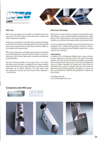 05
WEC Laser
WEC Laser has grown from strength to strength and we are
now one of the UK’s largest sub-contract laser cutting and
sheet metalwork companies.
Continuous investment in the latest laser cutting technology
is the key to the division’s dramatic growth over the past few
years, and our state-of-the-art CNC laser machines enable us
to compete at the highest level.
WEC Laser now boasts an enviable capacity list which includes
over 20 flat-bed lasers and over 20 press brakes, as well as 2
tube lasers, full in-house fabrication, machining and powder
coating facilities.
Our laser machines enable us to cut up to 20m x 3.2m sheet
size and our new 7Kw laser is capable of laser cutting stainless
steel and mild steel up to 25mm thickness as well as cutting
aluminium up to 20mm thickness. Our tube lasers have
the capacity to cut parts up to 6m long, 370mm diameter x
12.5mm thick.
Fibre Laser Technology
WEC Laser has also recently invested in the latest fibre laser
technology, a more environmentally friendly process, which
gives us the cutting edge on thin gauge materials and also
enables us to cut brass and copper sheets of up to 6mm thick.
In our line of business, flexibility is key and we have long since
adopted a 24/7 3 shifts working pattern at both our sites to
maximize our productivity and therefore reduce the cutting
costs for our customers.
Tube Cutting
In addition to our traditional flatbed laser cutting services,
we also supply laser cutting of tube, box section and open
profiles. Our state-of-the-art tube lasers enable us to provide
tube and box section cutting up to a maximum envelope size
of up to 220mm diameter, 6m length and 12mm thick for
mild steel (6mm thick for stainless steel and 3mm thick for
Aluminium). Our Rotolas capability also allows us to laser cut
tube up to Ø370mm x 3000mm long (Ø260mm x 260mm for
box section).
www.laser-eng.com
www.5750components.co.uk
LASER
Companies under WEC Laser
 