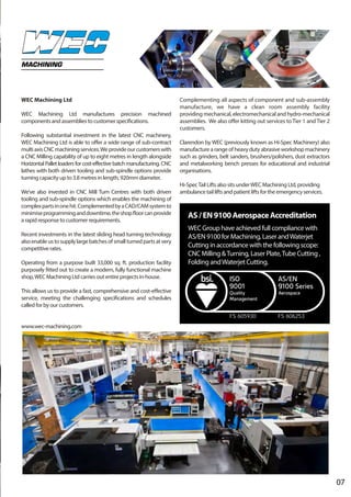 07
MACHINING
WEC Machining Ltd
WEC Machining Ltd manufactures precision machined
components and assemblies to customer specifications.
Following substantial investment in the latest CNC machinery,
WEC Machining Ltd is able to offer a wide range of sub-contract
multiaxisCNCmachiningservices.Weprovideourcustomerswith
a CNC Milling capability of up to eight metres in length alongside
HorizontalPalletloadersforcost-effectivebatchmanufacturing. CNC
lathes with both driven tooling and sub-spindle options provide
turning capacity up to 3.8 metres in length, 920mm diameter.
We’ve also invested in CNC Mill Turn Centres with both driven
tooling and sub-spindle options which enables the machining of
complexpartsinonehit.ComplementedbyaCAD/CAMsystemto
minimiseprogramminganddowntime,theshopfloorcanprovide
a rapid response to customer requirements.
Recent investments in the latest sliding head turning technology
alsoenableustosupplylargebatchesofsmallturnedpartsatvery
competitive rates.
Operating from a purpose built 33,000 sq. ft. production facility
purposely fitted out to create a modern, fully functional machine
shop,WEC Machining Ltd carries out entire projects in-house.
This allows us to provide a fast, comprehensive and cost-effective
service, meeting the challenging specifications and schedules
called for by our customers.
www.wec-machining.com
Complementing all aspects of component and sub-assembly
manufacture, we have a clean room assembly facility
providing mechanical, electromechanical and hydro-mechanical
assemblies. We also offer kitting out services to Tier 1 and Tier 2
customers.
Clarendon by WEC (previously known as Hi-Spec Machinery) also
manufacture a range of heavy duty abrasive workshop machinery
such as grinders, belt sanders, brushers/polishers, dust extractors
and metalworking bench presses for educational and industrial
organisations.
Hi-SpecTail Lifts also sits underWEC Machining Ltd, providing
ambulance tail lifts and patient lifts for the emergency services.
AS/EN9100AerospaceAccreditation
WEC Group have achieved full compliance with
AS/EN 9100 for Machining, Laser andWaterjet
Cutting in accordance with the following scope:
CNC Milling &Turning, Laser Plate,Tube Cutting ,
Folding andWaterjet Cutting.
FS 606253FS 605930
 