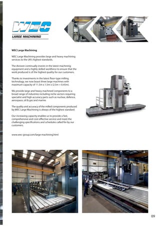09
LARGE MACHINING
WEC Large Machining
WEC Large Machining provides large and heavy machining
services to the UK’s highest standards.
The division continually invests in the latest machining
equipment and a highly skilled workforce to ensure that the
work produced is of the highest quality for our customers.
Thanks to investments in the latest floor-type milling
technology, we now boast three large machines with
maximum capacity of 11.5m x 1.5m x (2.5m + 0.45m).
We provide large and heavy machined components to a
broad range of industries including niche sectors requiring
specialist and high accuracy parts such as nuclear, defence,
aerospace, oil & gas and marine.
The quality and accuracy of the milled components produced
by WEC Large Machining is always of the highest standard.
Our increasing capacity enables us to provide a fast,
comprehensive and cost-effective service and meet the
challenging specifications and schedules called for by our
customers.
www.wec-group.com/large-machining.html
 