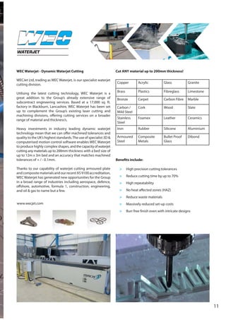 11
WEC Waterjet - Dynamic Waterjet Cutting
WECJet Ltd, trading as WEC Waterjet, is our specialist waterjet
cutting division.
Utilising the latest cutting technology, WEC Waterjet is a
great addition to the Group’s already extensive range of
subcontract engineering services. Based at a 17,000 sq. ft.
factory in Blackburn, Lancashire, WEC Waterjet has been set
up to complement the Group’s existing laser cutting and
machining divisions, offering cutting services on a broader
range of material and thickness’s.
Heavy investments in industry leading dynamic waterjet
technology mean that we can offer machined tolerances and
quality to the UK’s highest standards.The use of specialist 3D &
computerised motion control software enables WEC Waterjet
to produce highly complex shapes, andthecapacityofwaterjet
cutting any materials up to 200mm thickness with a bed size of
up to 12m x 3m bed and an accuracy that matches machined
tolerances of + / - 0.1mm.
Thanks to our capability of waterjet cutting armoured plate
andcompositematerialsandourrecentAS9100accreditation,
WEC Waterjet has generated new opportunities for the Group
in a broad range of industries including aerospace, defence,
offshore, automotive, formula 1, construction, engineering,
and oil & gas to name but a few.
Cut ANY material up to 200mm thickness!
WATERJET
Copper Acrylic Glass Granite
Brass Plastics Fibreglass Limestone
Bronze Carpet Carbon Fibre Marble
Carbon /
Mild Steel
Cork Wood Slate
Stainless
Steel
Foamex Leather Ceramics
Iron Rubber Silicone Aluminium
Armoured
Steel
Composite
Metals
Bullet Proof
Glass
Dibond
Benefits include:
> High precision cutting tolerances
> Reduce cutting time by up to 70%
> High repeatability
> No heat affected zones (HAZ)
> Reduce waste materials
> Massively reduced set-up costs
> Burr free finish even with intricate designs
www.wecjet.com
 