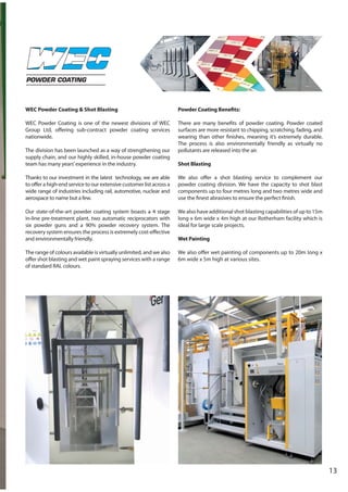 13
POWDER COATING
WEC Powder Coating & Shot Blasting
WEC Powder Coating is one of the newest divisions of WEC
Group Ltd, offering sub-contract powder coating services
nationwide.
The division has been launched as a way of strengthening our
supply chain, and our highly skilled, in-house powder coating
team has many years’experience in the industry.
Thanks to our investment in the latest technology, we are able
to offer a high-end service to our extensive customer list across a
wide range of industries including rail, automotive, nuclear and
aerospace to name but a few.
Our state-of-the-art powder coating system boasts a 4 stage
in-line pre-treatment plant, two automatic reciprocators with
six powder guns and a 90% powder recovery system. The
recovery system ensures the process is extremely cost-effective
and environmentally friendly.
The range of colours available is virtually unlimited, and we also
offer shot blasting and wet paint spraying services with a range
of standard RAL colours.
Powder Coating Benefits:
There are many benefits of powder coating. Powder coated
surfaces are more resistant to chipping, scratching, fading, and
wearing than other finishes, meaning it’s extremely durable.
The process is also environmentally friendly as virtually no
pollutants are released into the air.
Shot Blasting
We also offer a shot blasting service to complement our
powder coating division. We have the capacity to shot blast
components up to four metres long and two metres wide and
use the finest abrasives to ensure the perfect finish.
We also have additional shot blasting capabilities of up to 15m
long x 6m wide x 4m high at our Rotherham facility which is
ideal for large scale projects.
Wet Painting
We also offer wet painting of components up to 20m long x
6m wide x 5m high at various sites.
 