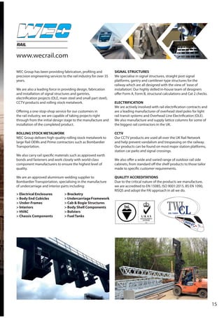 15
RAIL
WEC Group has been providing fabrication, profiling and
precision engineering services to the rail industry for over 35
years.
We are also a leading force in providing design, fabrication
and installation of signal structures and gantries,
electrification projects (OLE, main steel and small part steel),
CCTV products and rolling stock metalwork.
Offering a one-stop-shop service for our customers in
the rail industry, we are capable of taking projects right
through from the initial design stage to the manufacture and
installation of the completed product.
ROLLING STOCK METALWORK
WEC Group delivers high-quality rolling stock metalwork to
large Rail OEMs and Prime contractors such as Bombardier
Transportation.
We also carry rail specific materials such as approved earth
bonds and fasteners and work closely with world-class
component manufacturers to ensure the highest level of
quality.
We are an approved aluminium welding supplier to
Bombardier Transportation, specialising in the manufacture
of undercarriage and interior parts including:
SIGNAL STRUCTURES
We specialise in signal structures, straight post signal
platforms, gantry and cantilever type structures for the
railway which are all designed with the view of ‘ease of
installation’. Our highly skilled in-house team of designers
offer Form A, Form B, structural calculations and Cat 2 checks.
ELECTRIFICATION
We are actively involved with rail electrification contracts and
are a leading manufacturer of overhead steel poles for light
rail transit systems and Overhead Line Electrification (OLE).
We also manufacture and supply lattice columns for some of
the biggest rail contractors in the UK.
CCTV
Our CCTV products are used all over the UK Rail Network
and help prevent vandalism and trespassing on the railway.
Our products can be found on most major station platforms,
station car parks and signal crossings.
We also offer a wide and varied range of outdoor rail side
cabinets, from standard off the shelf products to those tailor
made to specific customer requirements.
QUALITY ACCREDITATIONS
Due to the critical nature of the products we manufacture,
we are accredited to EN 15085, ISO 9001:2015, BS EN 1090,
RISQS and adopt the FAI approach in all we do.
> Electrical Enclosures
> Body End Cubicles
> Under-Frames
> Interiors
> HVAC
> Chassis Components
> Bracketry
>UndercarriageFramework
> Cab & Bogie Structures
> Body Shell Components
> Bolsters
> Fuel Tanks
www.wecrail.com
 
