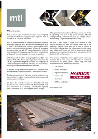 19
MTL Advanced Ltd
MTL Advanced is our Yorkshire-based steel engineering and
contract manufacturing company which operates from a
300,000 sq. ft. factory in Rotherham.
With an impressive range of state-of-the-art technology and
equipment available, MTL acts as the manufacturing arm
of large OEM’s from leading industries such as defence and
security, construction and quarrying, offshore & renewable
energy, recycling and rail. MTL constantly invests in the latest
cutting edge technology as a way of ensuring our capability
and capacity consistently outperforms our competition.
With the capacity of cutting parts up to 20m long x 3.2m wide
x 20mm thick, MTL’s Messer is the largest laser machine in the
UK. It is capable of cutting both chamfers and weld preps of
up to +/-50 degrees, improving efficiency and productivity -
reducing costs and lead times for our customers.
In addition, our facility houses a robotic tube cutting machine
with capability of 1000mm diameter x 40mm wall thickness.
Thanks to investments in the latest welding equipment, we
currently have 10 robotic welding cells and various automated
welding systems in-house.
We have also recently invested in state-of-the-art shot
blasting and wet painting facilities with the capability to shot
blast components up to 15m long x 6m wide x 4m high and
paint components up to 20m long x 6m wide x 5m high.
MTL specialise in contract manufacturing and is one of the
few profiling companies in the UK to offer four different
cutting methods under one roof; laser and waterjet cutting,
flame cutting, & high-definition plasma cutting.
We hold a vast range of stock plate material at our
state-of-art-facility to meet our clients’ needs, be it for
meeting a ballistic threat level specification or relining a
bucket from Hardox plate. Our relationship with the major
steel mills in both Europe and the USA allows us to respond
quickly to our customers’ requirements using some of the
best materials on the market.
As a certified Hardox Wearparts supplier, plates are readily
available for a wide range of categories in numerous
specifications and grades, up to 12 metres long, 3.2m wide
and 200mm thick in the following materials:
> Armour Plate
> Hardox Wear Plate
> High Strength Steel
> Carbon Steel
> Aluminium
> Offshore Grade Steel
www.mtladv.com
 