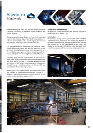 23
Sherburn Metalwork Ltd is our Yorkshire based fabrication
Company specialising in fabrication, sheet metalwork and
robotic welding.
With an exhaustive range of state-of-the-art technology and
equipment available on tap, we are ideally placed to cater for
a diverse customer base with a broad range of demands and
requirements, especially in the automotive industry.
Our highly experienced welders are fully trained in various
coded welding disciplines, and we also have state-of-the-
art robotic welding facilities on-site which are operated on a
24 hour basis, meaning we are able to provide a quick turn-
around, alongside an in house jig design and build service.
Operating from purpose built facilities, we can carry out
large batch works to individual one-off or bespoke pieces
and projects. With the capacity to provide same and next day
services, we are able to carry out entire projects in-house right
through from the initial consultation to the assembly and
installation of the completed product.
We work to ISO 9001:2008 standards with PPAP quality control
and conform to the requirements of BS EN 1090 EXC 4 CE
Marking, a guarantee that you’re in the right hands for all your
metalwork and fabrication requirements.
Shot Blasting & Wet Painting
We also offer a shot blasting and wet painting services for
components up to 15 x 6m x 4m.
Automotive
We operate a quality control system to ISO 9001 and BS/EN
1090 for structural fabrications and benefit from a wealth of
experience manufacturing parts for the automotive industry.
Our expertise lies in the manufacture of bus frames and
chassis, as well as parts for various trailer and body work
manufacturers, especially box vans and refrigerated trucks.
 