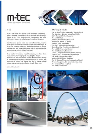 m-tec
m-tec specialises in architectural metalwork providing a
service aimed at the public art sector.Working with architects,
public artists and regeneration consultants, we offer
fabrication, design, consultation and installation services.
Stainless steel public art is our area of expertise, ranging
from spiral staircases to complex sculptures and bridges. At
m-tec, we have the necessary skills and capability to design,
manufacture and install spectacular pieces of stainless steel
architecture across the UK and overseas.
As a leader in bespoke metal fabrication, we have been
involved in numerous projects including the design,
manufacture and installation of the Mead’s Reach Bridge
at Temple Quay in Bristol. Weighing in at 75 tonnes and
spanning 60 metres, the bridge was part of a £200 million
pound regeneration project for the Temple Quay area.
www.m-tec.uk.com
Other projects include:
- The Arches of Oman, Royal Opera House, Muscat
- The Abertillery Gateway Spires, South Wales
- WW1 Memorial Arch, Folkestone
- The Swirl, Didcot
- Rotating Wind Shelters, Blackpool
- Millennium Needle, St. Helens
- Tower of Light, Portishead
- Discovery Sculpture, Northampton
- South Beach Car Park Entrance, Blackpool
- The Seed Sculpture, Manchester
- The Braid Sculpture, Blackburn
- Special Canopies, Blackpool Central Gateway
- Flight of Fancy, Hucknall, Nottinghamshire
- The Wave Sculpture, Blackpool
- Minaret-like Sculpture, Brick Lane
- The O2 Ribbon, Telefonica Headquarters, Slough
- Airburst Sculptures, BAE Systems (various sites)
- The Concorde Nose Sculpture
- The Trinity Mirror, Irvine
27
 