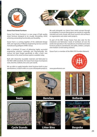 29
Goose Foot Street Furniture
Goose Foot Street Furniture is a new range of high quality
street furniture designed to be visually stimulating, whilst
achieving outstanding functionality and durability.
Goose Foot is a coming together of the celebrated design
skills and ingenuity of Ollerton Engineering Services and the
manufacturing pedigree of WEC Group.
With a combined 70 years of delivering highly successful
engineering solutions, nationally and internationally, this
venture has been forged specifically to offer a fresh, new
alternative to the street furniture options available today.
Built with inherently recyclable materials and fabricated to
ISO 9001:2008 standards, the Goose Foot range encompasses
seats, benches, bollards, bins and cycle stands.
We are able to supply bespoke street furniture built to your
specifications, in batch orders or as one-off bespoke products.
We work alongside our clients from initial concept through
to completion to ensure that projects are exactly as originally
intended and work closely with local councils and architects
on regeneration and urban realm projects.
As part of the WEC Group, Goose Foot also cater for the
metalwork and fabrication needs of architects all over the
world and specialise in the manufacture of architectural street
furniture products, bandstands, tree grilles, shelters, canopies
and modular curved seating solutions.
Goose Foot is a member of the RIBA CPD Providers Network.
www.goosefootuk.com
Seats Benches Bollards
Cycle Stands Litter Bins Bespoke
 