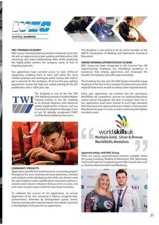 WEC TRAINING ACADEMY
WEC Group Training Academy provides individuals across the
UK with an opportunity to gain welding and fabrication, CNC
machining and sheet metalworking skills, whilst producing
the highly-skilled workers the company needs to fuel its
ongoing expansion.
Our apprentices have constant access to state of-the-art
equipment, enabling them to learn and utilise the most
modern practises and techniques whilst mixing with staff to
get a real taste for the workplace. All of our first year welding
apprentices receive the high-end coded welding BS EN 287
qualification with a 100% pass rate.
The Academy is one of the few TWI
(The Welding Institute) Certified Welder
Training Centres in the UK, enabling
us to provide beginner and advanced
welder qualifications in-house, and our
Training & Development Manager is one
of just 50 globally recognised CSWIP
certified Master Welding Instructors.
COMMUNITY PROJECTS
Apprentices benefit from involvement in community projects
throughout the year, working with local authorities, charities
and residents whilst developing their skills sets. Recent work
has seen students create a spitfire plane memorial sculpture, a
stainless steel statue in tribute to famous artist LS Lowry, and
an 8 metre research space rocket for Starchaser Industries.
To celebrate the success of our apprentices, an annual
Apprentice of the Year ceremony is held to recognise their
achievements. Attended by distinguished guests, family,
industry and education representatives, the awards ceremony
is the highlight of the year for our apprentices.
The Academy is also proud to be an active member of the
AWFTE (Association of Welding and Fabrication Training &
Education).
AWARD WINNING APPRENTICESHIP SCHEME
WEC Group has been recognised in the Centrica Top 100
Apprenticeship Employers list, identifying excellence in
businesses that employ apprentices and showcases the
breadth of employers who offer apprenticeships.
The Academy has also won the BAE Systems Award for Large
Employer of theYear in the Liverpool, Cumbria and Lancashire
regional finals twice, as well as various other regional awards.
Every year apprentices are entered into the prestigious
WorldSkills UK competition, and we run welding/fabrication
master-classes throughout the year to prepare them for it.
Our apprentices have been trained to such high standards
that they have won gold and bronze medals in Construction
Metalwork two years in a row, as well as achieving the highest
recorded scores
Apprenticeships with WEC Group
There are various apprenticeship schemes available within
the group including; Welding & Fabrication, CNC Machining,
Technical Production Engineering and office based roles such
as, Business Administration and Marketing.
Multiple Gold, Silver & Bronze
WorldSkills Medalists
31
training academy
 