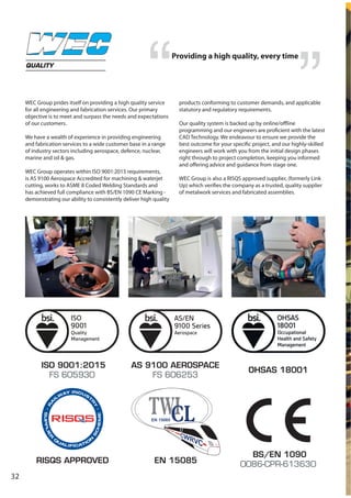 32
WEC Group prides itself on providing a high quality service
for all engineering and fabrication services. Our primary
objective is to meet and surpass the needs and expectations
of our customers.
We have a wealth of experience in providing engineering
and fabrication services to a wide customer base in a range
of industry sectors including aerospace, defence, nuclear,
marine and oil & gas.
WEC Group operates within ISO 9001:2015 requirements,
is AS 9100 Aerospace Accredited for machining & waterjet
cutting, works to ASME 8 Coded Welding Standards and
has achieved full compliance with BS/EN 1090 CE Marking -
demonstrating our ability to consistently deliver high quality
products conforming to customer demands, and applicable
statutory and regulatory requirements.
Our quality system is backed up by online/offline
programming and our engineers are proficient with the latest
CAD Technology. We endeavour to ensure we provide the
best outcome for your specific project, and our highly-skilled
engineers will work with you from the initial design phases
right through to project completion, keeping you informed
and offering advice and guidance from stage one.
WEC Group is also a RISQS approved supplier, (formerly Link
Up) which verifies the company as a trusted, quality supplier
of metalwork services and fabricated assemblies.
QUALITY
ISO 9001:2015
FS 605930
AS 9100 AEROSPACE
FS 606253
BS/EN 1090
0086-CPR-613630RISQS APPROVED EN 15085
Providing a high quality, every time
OHSAS 18001
 