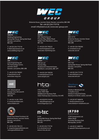 Britannia House, Junction Street, Darwen, Lancashire, BB3 2RB
Tel: +44 (0)1254 773718
email: info@wecl.co.uk | www.wec-group.com
Welding Engineering
Spring Vale House, Spring Vale Road
Darwen, Lancashire,
BB3 2ES
T: +44 (0)1254 773718
E: fabrication@wecl.co.uk
www.welding-eng.com
Laser Engineering UK
The Technology Centre,
Junction Street
Darwen, Lancashire, BB3 2RB
T: +44 (0)1254 700201
E: laser@wecl.co.uk
www.laser-eng.com
WECJet Ltd
Premier Way,
Shadsworth Industrial Estate
Blackburn, Lancashire, BB1 2PT
T: +44 (0)1254 700220
E: waterjet@wecl.co.uk
www.wecjet.com
WEC CCTV
Britannia House, Junction Street
Darwen, Lancashire,
BB3 2RB
T: +44 (0)1254 700200
E: cctv@wecl.co.uk
www.wec.uk.net
WEC Machining Ltd
Premier Way, Walker Road,
Walker Park, Blackburn, Lancs,
BB1 2JU
T: +44 (0)1254 700222
E: machining@wecl.co.uk
www.wec-machining.com
HTA Group Ltd
Units 7040-7060
Middlemarch Business Park
Siskin Parkway East, Coventry, CV3 4PE
T: +44 (0)2476 516100
E: sales@htagroup.co.uk
www.htagroup.co.uk
Sherburn Metalwork Ltd
12 Seafox Court,
Sherburn Industrial Estate,
Sherburn-in-Elmet, Leeds, LS25 6PL
T: +44 (0)1977 684478
E: sherburn@wecl.co.uk
www.sherburn-metalwork.com
MTL Advanced Ltd
Grange Lane, Brinsworth
Rotherham,
S60 5AE
T: +44 (0)114 261 7979
E: contact@mtladv.com
www.mtladv.com
5750 Components Ltd
Villiers Road
Knowsley Business Park
Merseyside, L34 9ET
T: +44 (0)151 5485750
E: sales@5750components.co.uk
m-tec
Spring Vale House, Spring Vale Road
Darwen, Lancashire,
BB3 2ES
T: +44 (0)1254 773718
E: m-tec@wecl.co.uk
www.m-tec.uk.com
Goose Foot Street Furniture Ltd
Britannia House, Junction Street,
Darwen, Lancashire,
BB3 2RB
T: +44 (0)1254 700 213
E: enquiries@goosefootuk.com
www.goosefootuk.com
WEC Rail
Spring Vale House, Spring Vale Road
Darwen, Lancashire,
BB3 2ES
T: +44 (0)1254 773718
E: wecrail@wecl.co.uk
www.wecrail.com
 