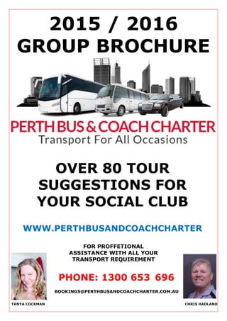 2015 / 2016
GROUP BROCHURE
OVER 80 TOUR
SUGGESTIONS FOR
YOUR SOCIAL CLUB
WWW.PERTHBUSANDCOACHCHARTER
.COM.AU
FOR PROFFETIONAL
ASSISTANCE WITH ALL YOUR
TRANSPORT REQUIREMENT
PHONE: 1300 653 696
TANYA COCKMAN CHRIS HADLAND
BOOKINGS@PERTHBUSANDCOACHCHARTER.COM.AU
 