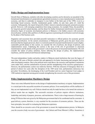 11
Policy Design and Implementation Issues
Growth Story of Malaysia, similarly with other developing countries can be showed as an anecdotal of the
formational transformation of a preponderant agricultural economy to a more manufactured or modernized
economy, and then to undertake to transpose it even further in the latter part of the 1990s vis-à-vis a
knowledge based economy. Initially, fundamental goods—rubber, tin and, later, palm oil—ruled the
economy. Subsequently, the export‐led growth of labor‐ intensive manufactured goods sustained economic
growth. However, with emerging competition from rising economies, for example China, the possibility
for long‐term growth looked desolate, and the thrust for further formational transformation increased. A
distinctive figure of economic development policies in Malaysia is the hidden concern with economic
diversification, with the ebbs and flows of official eagerness in promoting diversification resolved strongly
by the phase of the business cycle.
Stagnation and recessions have provided powerful motivation to official policies for economic growth
through diversification. At the current circumstances of Malaysian growth, given the post–Asian crisis
downturn that has largely persevere, there is a restored search for structural transformation to reach a higher,
sustainable growth planes in this section, we consider the role of policies, the design of policies, and
implementation issues. Underlying this section is the issue of the role of government in structural
transformation and the details of the government’s role in the process of structural transformation. We will
consider the nature of policy initiation, factors affecting the design of policy, the implementation
machinery, and the technical and financial underpinnings.
The post‐independence leaders and policy makers in Malaysia raised institutions that were the legacy of
more than 100 years of British colonial rule and appeared to be better functioning and energetic than in
other developing countries. Due to the political stress cited above, the executive and legislative institutions
came under force, and the centralization of powers and the strengthening of the executive gained power.
However, the parliamentary system was relatively flawless. With the omission of Emergency Rule for a
period of almost two years after the disruption of the 1969 racial riots, parliamentary democracy has
prevailed. Nevertheless, the discharging of the Lord President and two senior Supreme Court judges in
1988 marked an important turning point towards strengthening the executive arm of the government.
Policy Implementation Machinery Design
There were some influential factors on the design of implementation machinery or regime. Implementation
is a crucial part in the successful execution of economic policies. Even sound policies will be ineffective if
they are not implemented very well. Policies should not only be made but have to be turned into actions to
deliver results that are tangible. The successful execution of policies requires effective institutions;
leadership; and clarity of purpose, processes, and mechanisms. There is also a large measure of learning by
doing.29 Policies that were given by the Malaysian government had to be coordinated and be consistent. A
good delivery system, therefore, is very essential for the execution of economic policies.. These are the
basic principles, but useful in evaluating the Malaysian experience.
There should be an executive arm of the government to ensure the implementation process. In Malaysia
case the executive body was arm of government—the Cabinet and Prime Minister’s Office. Sometimes it
 