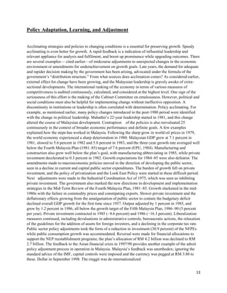 13
Policy Adaptation, Learning, and Adjustment
Acclimating strategies and policies to changing conditions is a essential for preserving growth. Speedy
acclimating is even better for growth. A rapid feedback is a indication of influential leadership and
relevant appliance for analysis and fulfilment, and boost up prominence while upgrading outcomes. There
are several examples— cited earlier—of midcourse adjustments to unexpected changes in the economic
environment or amendments for underachievement on growth goals. Late years, the demand for adequate
and rapider decision making by the government has been arising, advocated under the formula of the
government’s “distribution structure.” From what sources does acclimation comes? As considered earlier,
external effect for change have been growing, and the Malaysian leadership is gravely awake of extra‐
sectional developments. The international ranking of the economy in terms of various measures of
competitiveness is audited continuously, calculated, and considered at the highest level. One sign of the
seriousness of this effort is the making of the Cabinet Committee on emulousness. However, political and
social conditions must also be helpful for implementing change without ineffective opposition. A
discontinuity in institutions or leadership is often correlated with determination. Policy acclimating. For
example, as mentioned earlier, many policy changes introduced in the post‐1980 period were identified
with the change in political leadership. Mahathir’s 22‐year leadership started in 1981, and this change
altered the course of Malaysian development. Contraption of the policies is also reevaluated 25
continuously in the context of broader economic performance and definite goals. A few examples
explained how the steps has worked in Malaysia. Following the sharp grow in world oil prices in 1979,
the world economy experienced a sharp deterioration in 1980. Malaysian GDP grew at 7.1 percent in
1981, slowed to 5.6 percent in 1982 and 5.8 percent in 1983, and the three‐year growth rate averaged well
below the Fourth Malaysia Plan (1981–85) target of 7.6 percent (EPU, 1984). Manufacturing and
construction also grew well below the plan’s goal, with manufacturing abbreviating in 1985, while private
investment decelerated to 0.3 percent in 1982. Growth expectations for 1984–85 were also defeatist. The
amendments made to macroeconomic policies moved in the direction of developing the public sector,
seen in a decline in current and capital public sector expenditures. The burden of growth fell on private
investment, and the policy of privatization and the Look East Policy were started in these difficult period.
Next adjustments were made to the Industrial Coordination Act of 1975, which was seen as inhibiting
private investment. The government also marked the new directions in development and implementation
strategies in the Mid‐Term Review of the Fourth Malaysia Plan, 1981–85. Growth slackened in the mid‐
1980s with the failure in commodity prices and constipating exports. Slower private investment and the
deflationary effects growing from the amalgamation of public sector to contain the budgetary deficit
declined overall GDP growth for the first time since 1957. Output adjusted by 1 percent in 1985, and
grew by 1.2 percent in 1986, all below the growth target of the Fifth Malaysia Plan, 1986–90 (5 percent
per year). Private investment contracted in 1985 (−8.6 percent) and 1986 (−16.3 percent). Liberalization
measures continued, including devaluations in administrative controls, bureaucratic actions, the relaxation
of the guidelines for the addition of assets for foreign investors, and a declining in the corporate tax rate.
Public sector policy adjustments took the form of a reduction in investment (30.9 percent) of the NFPEs
while public consumption growth was accommodated. Reversal were made for financial allocations to
support the NEP reestablishment programs; the plan’s allocation of RM 4.2 billion was declined to RM
2.7 billion. The feedback to the Asian financial crisis in 1997/98 provides another example of the adroit
policy adjustment process in operation in Malaysia. Malaysia’s feedback was unorthodox; ignoring the
standard advice of the IMF, capital controls were imposed and the currency was pegged at RM 3.80 to
these. Dollar in September 1998. The ringgit was de‐internationalized
 