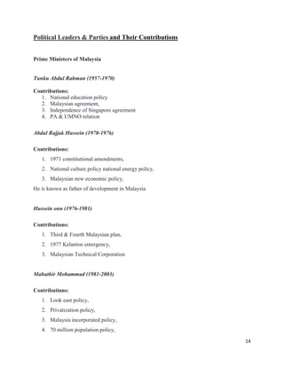 14
Political Leaders & Parties and Their Contributions
Prime Ministers of Malaysia
Tunku Abdul Rahman (1957-1970)
Contributions:
1. National education policy
2. Malaysian agreement,
3. Independence of Singapore agreement
4. PA & UMNO relation
Abdul Rajjak Hussein (1970-1976)
Contributions:
1. 1971 constitutional amendments,
2. National culture policy national energy policy,
3. Malaysian new economic policy,
He is known as father of development in Malaysia
Hussein onn (1976-1981)
Contributions:
1. Third & Fourth Malaysian plan,
2. 1977 Kelanton emergency,
3. Malaysian Technical Corporation
Mahathir Mohammad (1981-2003)
Contributions:
1. Look east policy,
2. Privatization policy,
3. Malaysia incorporated policy,
4. 70 million population policy,
 