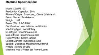 Machine Specification:
Model : ZWP8100
Production Capacity : 90%
Place of Origin : Shandong, China (Mainland)
Brand Name : Tsudakoma
Weight : 1.8T
Power(W) : 2.2-5.2KW
Certification : international certification
shedding type : cam/dobby
let-off type : machine/electric
take-off type : machine/electric
Reed Width : 130cm-320cm
Export Markets : Southeast Asia
Speed : Designed Maximum 900 RPM
Nozzle : Single double
Machine type : Water Jet Power Loom
 