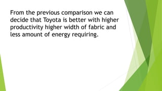 From the previous comparison we can
decide that Toyota is better with higher
productivity higher width of fabric and
less amount of energy requiring.
 