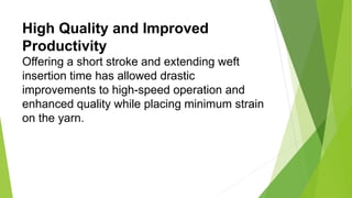 High Quality and Improved
Productivity
Offering a short stroke and extending weft
insertion time has allowed drastic
improvements to high-speed operation and
enhanced quality while placing minimum strain
on the yarn.
 