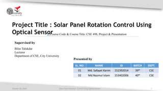 Project Title : Solar Panel Rotation Control Using
Optical Sensor
Solar Panel Rotation Control Using Optical Sensor 1October 26, 2020
Supervised by
Bilas Talukdar
Lecturer
Department of CSE, City University
Presented by
SL. NO. NAME ID BATCH DEPT.
01 Md. Safayet Karim 152392014 39th CSE
02 Md.Nazmul Islam 153402006 40th CSE
✓ Course Code & Course Title: CSE 498, Project & Presentation
 