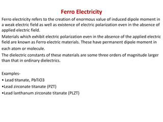 Ferro Electricity
Ferro electricity refers to the creation of enormous value of induced dipole moment in
a weak electric field as well as existence of electric polarization even in the absence of
applied electric field.
Materials which exhibit electric polarization even in the absence of the applied electric
field are known as Ferro electric materials. These have permanent dipole moment in
each atom or molecule.
The dielectric constants of these materials are some three orders of magnitude larger
than that in ordinary dielectrics.
Examples-
• Lead titanate, PbTiO3
•Lead zirconate titanate (PZT)
•Lead lanthanum zirconate titanate (PLZT)
 