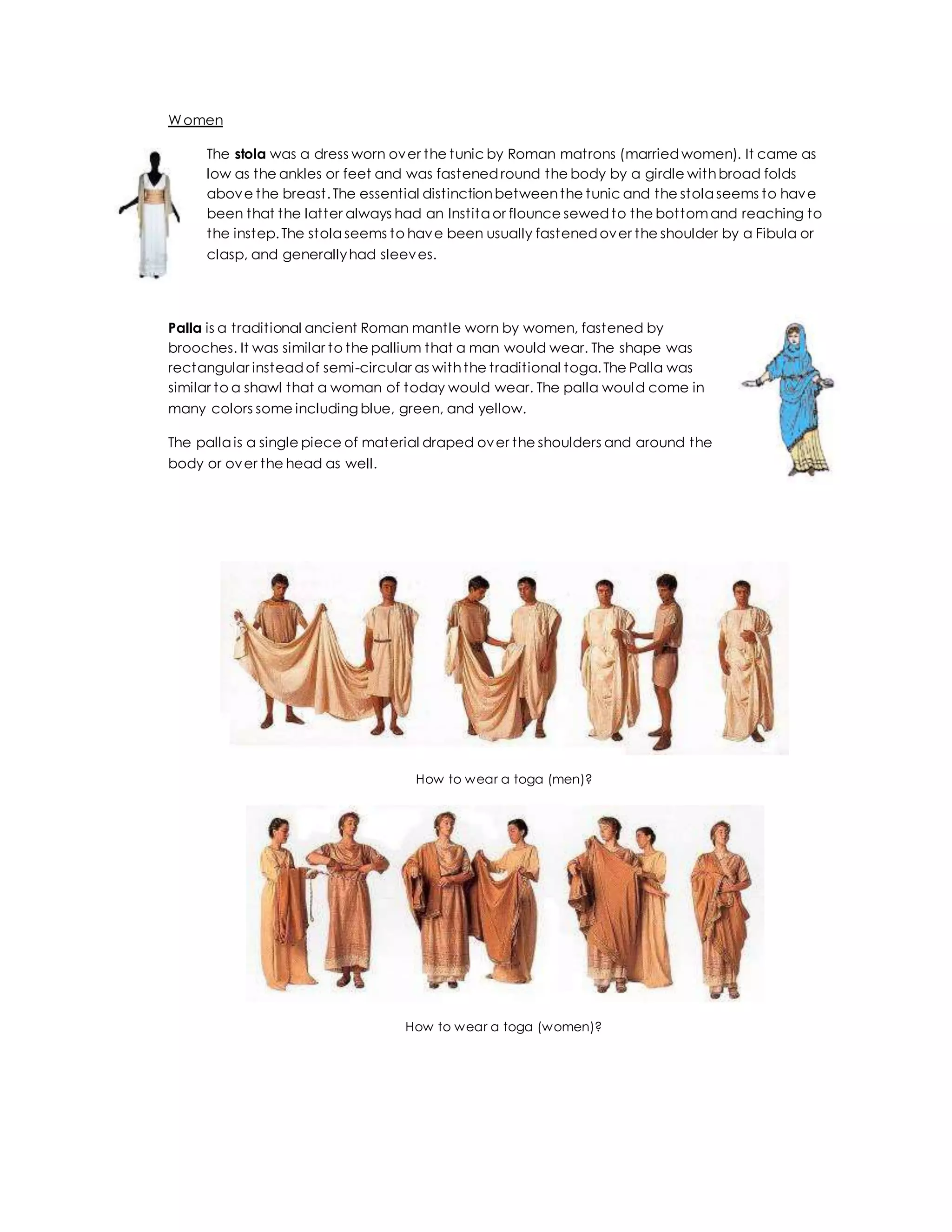 Women
The stola was a dress worn over the tunic by Roman matrons (marriedwomen). It came as
low as the ankles or feet and was fastenedround the body by a girdle withbroad folds
above the breast.The essential distinctionbetweenthe tunic and the stola seems to have
been that the latter always had an Instita or flounce sewedto the bottomand reaching to
the instep.The stola seems to have been usually fastenedover the shoulder by a Fibula or
clasp, and generallyhad sleeves.
Palla is a traditional ancient Roman mantle worn by women, fastened by
brooches. It was similar to the pallium that a man would wear. The shape was
rectangular insteadof semi-circular as withthe traditional toga.The Palla was
similar to a shawl that a woman of today would wear. The palla would come in
many colors some including blue, green, and yellow.
The palla is a single piece of material draped over the shoulders and around the
body or over the head as well.
How to wear a toga (men)?
How to wear a toga (women)?
 