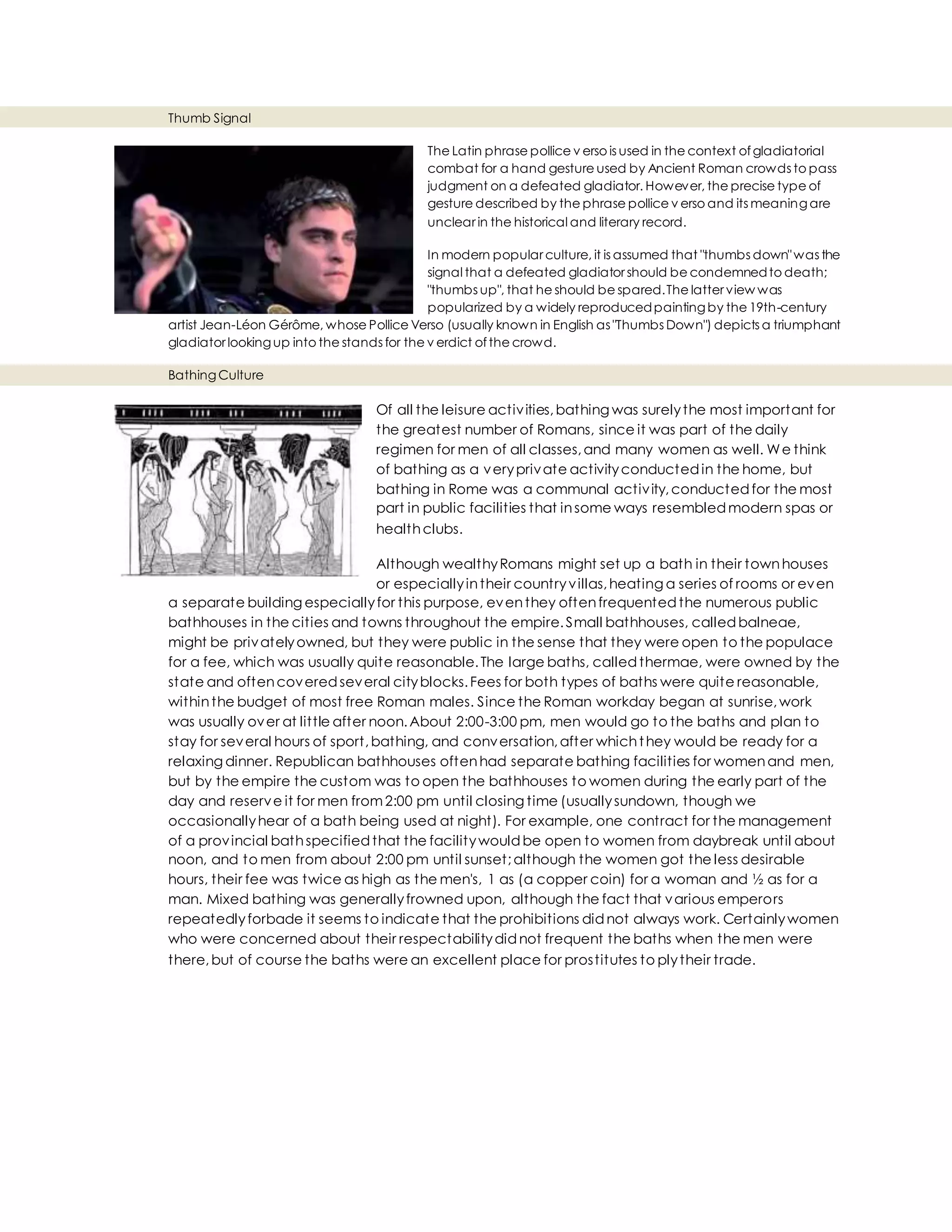 Thumb Signal
The Latin phrase pollice v erso is used in the context ofgladiatorial
combat for a hand gesture used by Ancient Roman crowds to pass
judgment on a defeated gladiator. However, the precise type of
gesture described by the phrase pollice v erso and its meaningare
unclear in the historical and literary record.
In modern popular culture, it is assumed that "thumbs down"was the
signal that a defeated gladiator should be condemnedto death;
"thumbs up", that he should be spared.The latter view was
popularized by a widely reproducedpaintingby the 19th-century
artist Jean-Léon Gérôme, whose Pollice Verso (usually known in English as "Thumbs Down") depicts a triumphant
gladiator lookingup into the stands for the v erdict ofthe crowd.
BathingCulture
Of all the leisure activities,bathing was surelythe most important for
the greatest number of Romans, since it was part of the daily
regimen for men of all classes,and many women as well. We think
of bathing as a veryprivate activityconductedin the home, but
bathing in Rome was a communal activity,conductedfor the most
part in public facilities that insome ways resembledmodern spas or
healthclubs.
Although wealthyRomans might set up a bath in their townhouses
or especiallyintheir countryvillas,heating a series of rooms or even
a separate building especiallyfor this purpose, eventhey oftenfrequentedthe numerous public
bathhouses in the cities and towns throughout the empire.Small bathhouses, calledbalneae,
might be privatelyowned, but they were public in the sense that they were open to the populace
for a fee, which was usually quite reasonable.The large baths, calledthermae, were owned by the
state and oftencoveredseveral cityblocks.Fees for both types of baths were quite reasonable,
withinthe budget of most free Roman males. Since the Roman workday began at sunrise,work
was usually over at little after noon.About 2:00-3:00 pm, men would go to the baths and plan to
stay for several hours of sport,bathing, and conversation,after whichthey would be ready for a
relaxing dinner. Republican bathhouses oftenhad separate bathing facilities for womenand men,
but by the empire the custom was to open the bathhouses to women during the early part of the
day and reserve it for men from2:00 pm until closing time (usuallysundown, though we
occasionallyhear of a bath being used at night). For example, one contract for the management
of a provincial bathspecifiedthat the facilitywouldbe open to women from daybreak until about
noon, and to men from about 2:00 pm until sunset;although the women got the less desirable
hours, their fee was twice as high as the men's, 1 as (a copper coin) for a woman and ½ as for a
man. Mixed bathing was generallyfrowned upon, although the fact that various emperors
repeatedlyforbade it seems to indicate that the prohibitions didnot always work. Certainlywomen
who were concerned about their respectabilitydidnot frequent the baths when the men were
there,but of course the baths were an excellent place for prostitutes to plytheir trade.
 