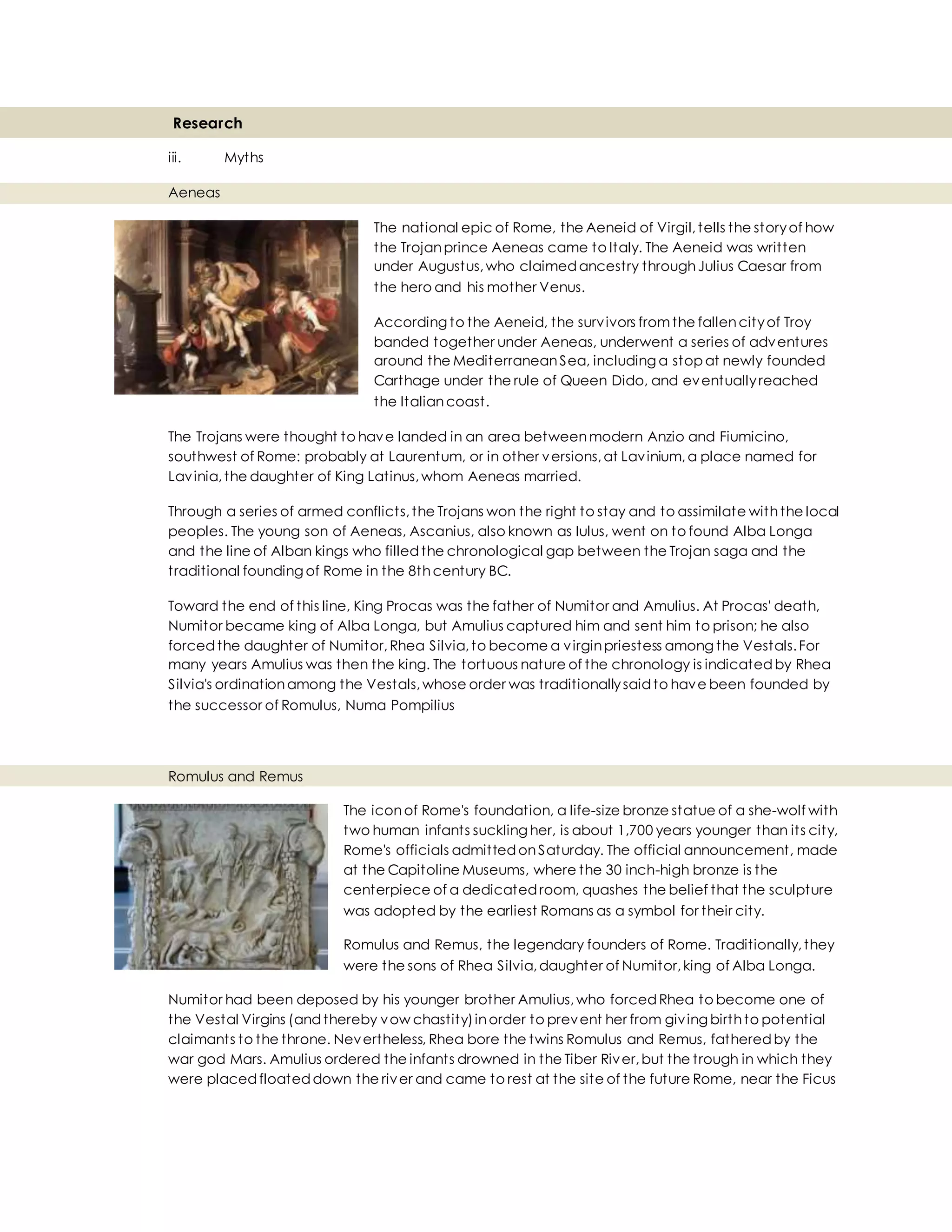 Research
iii. Myths
Aeneas
The national epic of Rome, the Aeneid of Virgil,tells the storyof how
the Trojanprince Aeneas came to Italy. The Aeneid was written
under Augustus,who claimedancestry throughJulius Caesar from
the hero and his mother Venus.
According to the Aeneid, the survivors fromthe fallencityof Troy
banded together under Aeneas, underwent a series of adventures
around the MediterraneanSea, including a stop at newly founded
Carthage under the rule of Queen Dido, and eventuallyreached
the Italiancoast.
The Trojans were thought to have landed in an area betweenmodern Anzio and Fiumicino,
southwest of Rome: probably at Laurentum, or in other versions,at Lavinium,a place named for
Lavinia,the daughter of King Latinus,whom Aeneas married.
Through a series of armed conflicts,the Trojans won the right to stay and to assimilate withthe local
peoples. The young son of Aeneas, Ascanius, also known as Iulus, went on to found Alba Longa
and the line of Alban kings who filledthe chronological gap between the Trojan saga and the
traditional founding of Rome in the 8thcentury BC.
Toward the end of this line, King Procas was the father of Numitor and Amulius. At Procas' death,
Numitor became king of Alba Longa, but Amulius captured him and sent him to prison; he also
forcedthe daughter of Numitor,Rhea Silvia,to become a virginpriestess among the Vestals.For
many years Amulius was then the king. The tortuous nature of the chronology is indicatedby Rhea
Silvia's ordinationamong the Vestals,whose order was traditionallysaidto have been founded by
the successor of Romulus, Numa Pompilius
Romulus and Remus
The iconof Rome's foundation, a life-size bronze statue of a she-wolf with
two human infants suckling her, is about 1,700 years younger than its city,
Rome's officials admittedonSaturday. The official announcement, made
at the Capitoline Museums, where the 30 inch-high bronze is the
centerpiece of a dedicatedroom, quashes the belief that the sculpture
was adopted by the earliest Romans as a symbol for their city.
Romulus and Remus, the legendary founders of Rome. Traditionally,they
were the sons of Rhea Silvia,daughter of Numitor,king of Alba Longa.
Numitor had been deposed by his younger brother Amulius,who forcedRhea to become one of
the Vestal Virgins (andthereby vow chastity)inorder to prevent her from giving birthto potential
claimants to the throne. Nevertheless, Rhea bore the twins Romulus and Remus, fatheredby the
war god Mars. Amulius ordered the infants drowned in the Tiber River,but the trough in which they
were placedfloateddown the river and came to rest at the site of the future Rome, near the Ficus
 