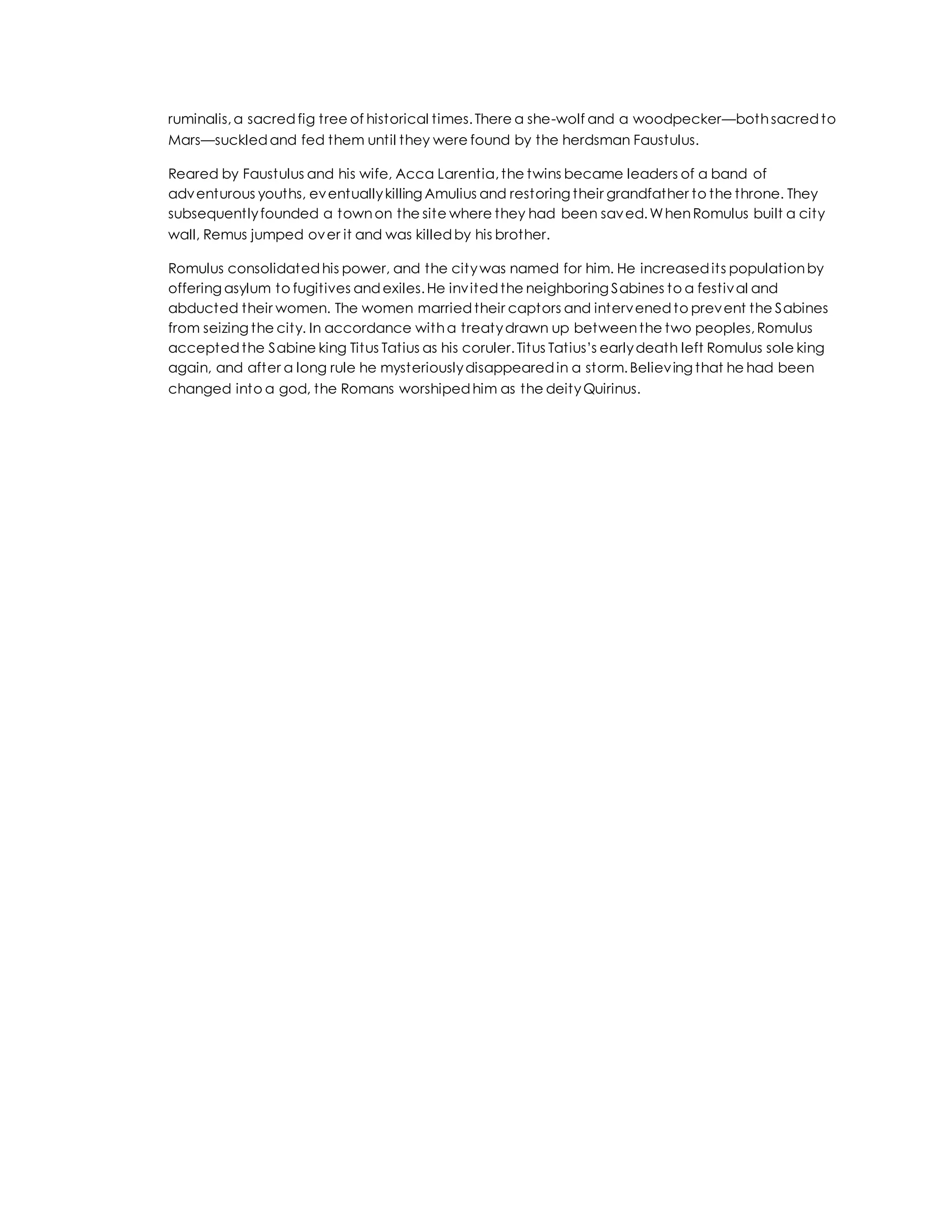 ruminalis,a sacredfig tree of historical times.There a she-wolf and a woodpecker—bothsacredto
Mars—suckledand fed them until they were found by the herdsman Faustulus.
Reared by Faustulus and his wife, Acca Larentia,the twins became leaders of a band of
adventurous youths, eventuallykilling Amulius and restoring their grandfather to the throne. They
subsequentlyfounded a townon the site where they had been saved.WhenRomulus built a city
wall, Remus jumped over it and was killedby his brother.
Romulus consolidatedhis power, and the citywas named for him. He increasedits populationby
offering asylum to fugitives andexiles.He invitedthe neighboring Sabines to a festival and
abducted their women. The women marriedtheir captors and intervenedto prevent the Sabines
from seizing the city. In accordance witha treatydrawn up betweenthe two peoples,Romulus
acceptedthe Sabine king Titus Tatius as his coruler.Titus Tatius’s earlydeath left Romulus sole king
again, and after a long rule he mysteriouslydisappearedin a storm.Believing that he had been
changed into a god, the Romans worshipedhim as the deityQuirinus.
 