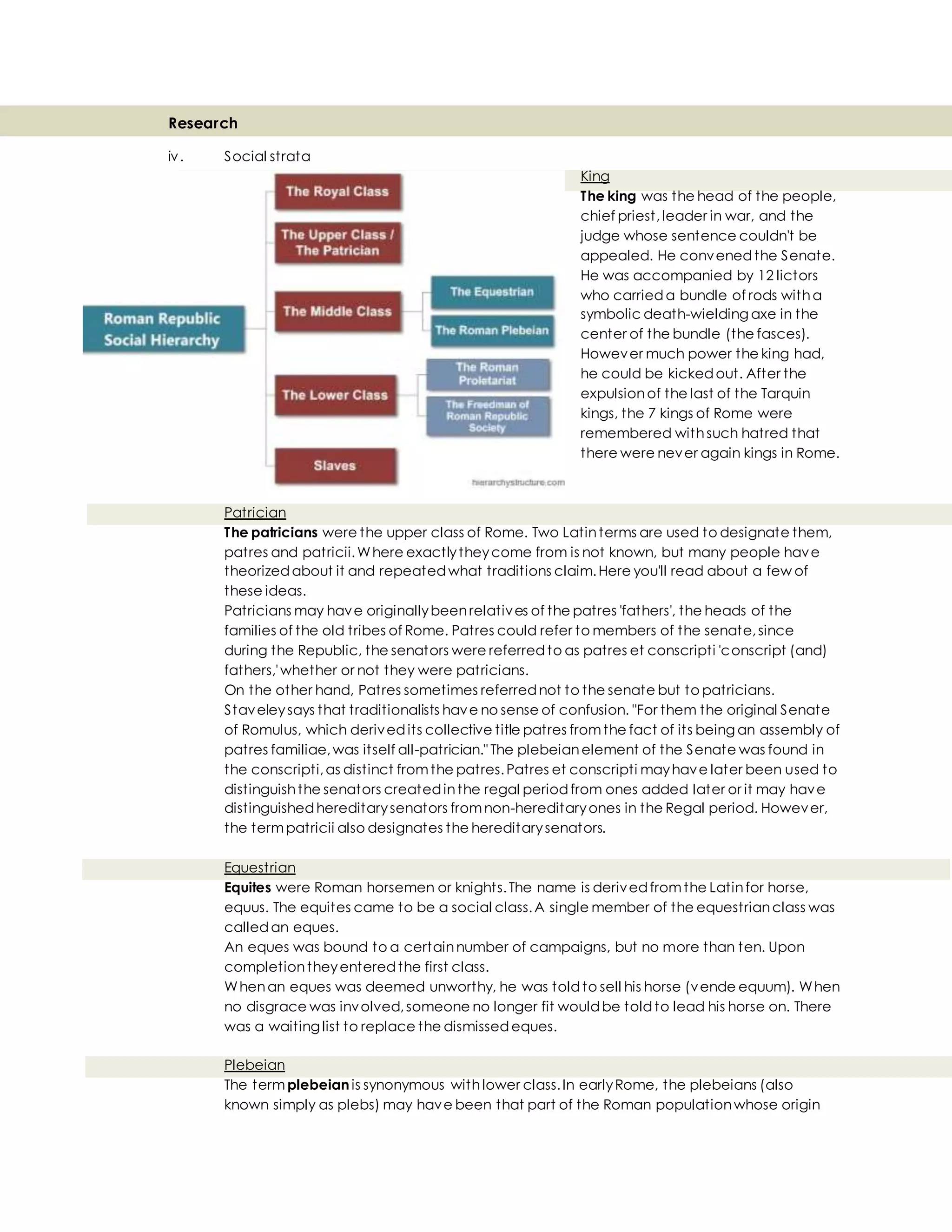 Research
iv. Social strata
King
The king was the head of the people,
chief priest,leader in war, and the
judge whose sentence couldn't be
appealed. He convenedthe Senate.
He was accompanied by 12 lictors
who carrieda bundle of rods witha
symbolic death-wielding axe in the
center of the bundle (the fasces).
However much power the king had,
he could be kickedout. After the
expulsionof the last of the Tarquin
kings, the 7 kings of Rome were
remembered withsuch hatred that
there were never again kings in Rome.
Patrician
The patricians were the upper class of Rome. Two Latinterms are used to designate them,
patres and patricii.Where exactlytheycome from is not known, but many people have
theorizedabout it and repeatedwhat traditions claim.Here you'll read about a few of
these ideas.
Patricians may have originallybeenrelatives of the patres 'fathers', the heads of the
families of the old tribes of Rome. Patres could refer to members of the senate,since
during the Republic, the senators were referredto as patres et conscripti 'conscript (and)
fathers,'whether or not they were patricians.
On the other hand, Patres sometimes referrednot to the senate but to patricians.
Staveleysays that traditionalists have no sense of confusion. "For them the original Senate
of Romulus, which derivedits collective title patres fromthe fact of its being an assembly of
patres familiae,was itself all-patrician." The plebeianelement of the Senate was found in
the conscripti,as distinct fromthe patres.Patres et conscripti mayhave later been used to
distinguishthe senators createdinthe regal periodfrom ones added later or it may have
distinguishedhereditarysenators fromnon-hereditaryones in the Regal period. However,
the termpatricii also designates the hereditarysenators.
Equestrian
Equites were Roman horsemen or knights.The name is derivedfromthe Latinfor horse,
equus. The equites came to be a social class.A single member of the equestrianclass was
calledan eques.
An eques was bound to a certainnumber of campaigns, but no more than ten. Upon
completiontheyenteredthe first class.
Whenan eques was deemed unworthy, he was toldto sell his horse (vende equum). When
no disgrace was involved,someone no longer fit wouldbe toldto lead his horse on. There
was a waiting list to replace the dismissedeques.
Plebeian
The term plebeian is synonymous withlower class.In earlyRome, the plebeians (also
known simply as plebs) may have been that part of the Roman populationwhose origin
 